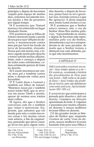 1 Ne´ fi 16:34–17:2 40 
princı´pio; e depois de havermos 
viajado pelo espac¸o de muitos 
dias, armamos novamente nos-sas 
tendas a fim de pararmos 
por algum tempo. 
34 E aconteceu que aIsmael 
morreu e foi enterrado no lugar 
chamado Naom. 
35 E aconteceu que as filhas de 
Ismael choraram muito a perda 
de seu pai e suas aaflic¸o˜es node-serto; 
e murmuraram contra 
meu pai por haveˆ-las tirado da 
terra de Jerusale´m, dizendo: 
Nosso pai esta´ morto; sim, e te-mos 
vagado muito pelo deserto 
e temos sofrido muitas aflic¸o˜ es, 
fome, sede e cansac¸o; e depois 
de todos estes sofrimentos, va-mos 
certamente perecer de fome 
no deserto. 
36 E assim murmuravam con-tra 
meu pai e tambe´m contra 
mim; e desejavam voltar para 
Jerusale´m. 
37 E Lama˜ disse a Lemuel e 
tambe´m aos filhos de Ismael: 
aMatemos nosso pai e tambe´m 
nosso irma˜o Ne´fi, que se arvo-rou 
em nosso bchefe e mestre, 
apesar de sermos seus irma˜os 
mais velhos. 
38 Agora, diz que o Senhor 
conversou com ele e tambe´m 
que aanjos o instruı´ram. Eis, 
pore´m, que sabemos que ele 
mente para no´ s; e conta-nos es-sas 
coisas e faz muitas coisas 
com astu´ cia, a fim de enganar-nos, 
pensando que talvez consi-ga 
levar-nos para algum estra-nho 
deserto; e depois de levar-nos, 
pensa fazer-se rei e gover-nar- 
nos, fazendo conosco o que 
lhe aprouver. E desta maneira 
meu irma˜o Lama˜ incitava a` ira. 
39 E aconteceu que o Senhor 
estava conosco, sim, a voz do 
Senhor disse-lhes muitas pala-vras, 
arepreendendo-os muito; 
e depois de haverem sido repre-endidos 
pela voz do Senhor, 
abrandaram a sua ira e arrepen-deram- 
se de seus pecados, de 
modo que o Senhor tornou a 
abenc¸oar-nos com alimento, pa-ra 
que na˜o morreˆssemos. 
CAPI´TULO 17 
Ne´fi e´ instruı´do a construir um na-vio— 
Seus irma˜os opo˜em-se a ele— 
Ele exorta-os, recontando a histo´ria 
dos procedimentos de Deus para 
com Israel—Ne´fi enche-se do poder 
de Deus—Seus irma˜os sa˜o proibi-dos 
de toca´-lo, para na˜o definharem 
como uma cana seca. Aproximada-mente 
592–591 a.C. 
E aconteceu que reiniciamos a 
jornada pelo deserto e, dali em 
diante, viajamos na direc¸a˜ o 
aproximada do leste. E viajamos 
e passamos por muitas aflic¸o˜es 
no deserto; e nossas mulheres 
tiveram filhos no deserto. 
2 E ta˜o grandes foram as beˆn-c 
¸a˜os do Senhor que, enquanto 
vivemos de carne acrua no de-serto, 
nossas mulheres tiveram 
bastante leite para seus filhos e 
34a 1 Ne´ . 7:2–6. 
35a gee Adversidade. 
37a 1 Ne´ . 17:44. 
gee Homicı´dio. 
b Geˆn. 37:9–11; 
1 Ne´ . 2:22; 18:10. 
38a 1 Ne´ . 3:30–31; 4:3. 
39a gee Castigar, Castigo, 
Corrigir, 
Repreender. 
17 2a 1 Ne´ . 17:12. 
 