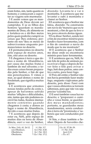 41 1 Ne´ fi 17:3–14 
eram fortes, sim, tanto quanto os 
homens; e comec¸aram a supor-tar 
as viagens sem murmurar. 
3 E assim vemos que os man-damentos 
de Deus devem ser 
cumpridos. E se os filhos dos 
homens aguardam os manda-mentos 
de Deus, ele alimenta-os 
e fortalece-os e da´ -lhes meios 
pelos quais podera˜o cumprir as 
coisas que lhes ordenou; por-tanto 
ele nos bdeu os meios de 
sobrevivermos enquanto per-manecı 
´amos no deserto. 
4 E permanecemos no deserto 
pelo espac¸o de muitos anos, 
sim, oito anos no deserto. 
5 E chegamos a` terra a que de-mos 
o nome de Abundaˆ ncia, 
por causa das muitas frutas e 
tambe´m do mel silvestre; e to-das 
essas coisas foram prepara-das 
pelo Senhor, a fim de que 
na˜o pereceˆssemos. E vimos o 
mar, ao qual demos o nome de 
Irreaˆntum, que significa muitas 
a´guas. 
6 E aconteceu que armamos 
nossas tendas perto da costa e, 
apesar de havermos sofrido 
muitas aaflic¸o˜ es e dificuldades, 
sim, tantas que na˜o podemos es-creve 
ˆ-las todas, ficamos imensa-mente 
c o n t e n t e s quando 
chegamos a` costa; e demos ao 
lugar o nome de Abundaˆ ncia, 
devido a suas muitas frutas. 
7 E aconteceu que depois de 
estar eu, Ne´ fi, pelo espac¸o de 
muitos dias na terra de Abun-da 
ˆncia, ouvi a voz do Senhor, 
dizendo: Levanta-te e vai a` 
montanha. E aconteceu que me 
levantei e subi a` montanha e 
clamei ao Senhor. 
8 E aconteceu que o Senhor me 
falou, dizendo: Tu construira´s 
um navio da amaneira que eu te 
mostrarei, a fim de que eu leve o 
teu povo atrave´s destas a´guas. 
9 E eu disse: Senhor, aonde irei 
a fim de encontrar mine´rio para 
fundir e fazer ferramentas, com 
o fito de construir o navio do 
modo que tu me mostraste? 
10 E aconteceu que o Senhor 
me disse onde eu encontraria 
mine´rio para fazer ferramentas. 
11 E aconteceu que eu, Ne´fi, fiz 
um fole de peles de animais pa-ra 
avivar o fogo; e depois de ha-ver 
feito o fole para avivar o 
fogo, bati duas pedras, uma con-tra 
a outra, para fazer fogo. 
12 Pois ate´ enta˜o o Senhor na˜o 
nos havia permitido fazer muito 
fogo, enquanto viaja´vamos pelo 
deserto, pois disse: Farei com 
que vossos alimentos se tornem 
saborosos, para que na˜o vos seja 
preciso acozinha´ -los. 
13 E serei tambe´mvossa luz no 
deserto; e aprepararei o cami-nho 
a vossa frente, se guardar-d 
e s meus mandamentos; 
portanto, se guardardes meus 
mandamentos, sereis conduzi-dos 
a` terra da bpromissa˜o; e csa-bereis 
que sois conduzidos por 
mim. 
14 Sim, e disse tambe´m o Se-nhor: 
Depois de haverdes che- 
3a Mos. 2:41; Al. 26:12. 
gee Obedecer, 
Obedieˆncia, 
Obediente. 
b 1 Ne´ . 3:7. 
6a 2 Ne´ . 4:20. 
8a 1 Ne´ . 18:2. 
12a 1 Ne´ . 17:2. 
13a Al. 37:38–39. 
b 1 Ne´ . 2:20; 
Jaco´ 2:12. 
c Eˆ 
x. 6:7. 
 