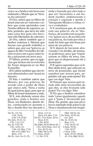 43 1 Ne´ fi 17:25–35 
veiro, se o Senhor na˜o houvesse 
ordenado a Moise´s que os atiras-se 
do cativeiro? 
25 Ora, sabeis que os filhos de 
Israel estavam no acativeiro e sa-beis 
que eram oprimidos com 
btarefas difı´ceis de suportar; sa-beis, 
portanto, que deve ter sido 
uma coisa boa para eles have-rem 
sido libertados do cativeiro. 
26 Ora, sabeis tambe´m que o 
Senhor ordenou a aMoise´s que 
fizesse esse grande trabalho; e 
sabeis que, por sua bpalavra, as 
a´guas do Mar Vermelho dividi-ram- 
se para um e para outro la-do; 
e passaram em terra seca. 
27 Sabeis, pore´m, que os egı´p-cios 
que formavam os exe´rcitos 
do Farao´ afogaram-se no Mar 
Vermelho. 
28 E sabeis tambe´m que eles fo-ram 
alimentados com amana´ no 
deserto. 
29 Sim, e tambe´m sabeis que 
Moise´ s, por sua palavra, de 
acordo com o poder de Deus 
que estava nele, aferiu a rocha 
da qual jorrou a´gua, para que os 
filhos de Israel matassem a sede. 
30 E, na˜o obstante serem eles 
guiados, indo o Senhor seu 
Deus, seu Redentor, diante de-les, 
conduzindo-os durante o 
dia e dando-lhes luz durante a 
noite e fazendo por eles tudo o 
que era anecessa´rio a um ho-mem 
receber, endureceram o 
corac¸a˜o e cegaram a mente e 
bultrajaram Moise´s e o Deus vi-vo 
e verdadeiro. 
31 E aconteceu que, de acordo 
com sua palavra, ele os ades-truiu 
e, de acordo com sua pala-vra, 
bguiou-os; e, de acordo com 
sua palavra, fez tudo por eles; e 
nada foi feito que na˜o fosse por 
meio de sua palavra. 
32 E depois de haverem atra-vessado 
o rio Jorda˜o, ele tornou-os 
poderosos, para que aexpul-sassem 
os filhos da terra, sim, 
para que os dispersassem ate´ a 
destruic¸a˜o. 
33 E agora supondes que os fi-lhos 
desta terra, que estavam na 
terra da promissa˜ o, que foram 
expulsos por nossos pais, su-pondes 
vo´ s que eram justos? Eis 
que vos digo: Na˜o. 
34 Pensais que nossos pais te-riam 
sido mais favorecidos do 
que eles, se eles tivessem sido 
justos? Eu vos digo: Na˜o. 
35 Eis que o Senhor considera 
toda acarne igualmente; aquele 
que e´ bjusto e´ cfavorecido por 
Deus. Eis, pore´m, que esse povo 
havia rejeitado toda palavra de 
Deus e amadurecido em iniqu¨ i- 
24a Eˆ 
x. 3:2–10; 
1 Ne´ . 19:10; 
2 Ne´ . 3:9; 25:20. 
25a Geˆn. 15:13–14. 
bEˆ 
x. 1:11; 2:11. 
26a At. 7:22–39. 
bEˆ 
x. 14:21–31; 
1 Ne´ . 4:2; Mos. 7:19; 
Hel. 8:11; D&C 8:3; 
Mois. 1:25. 
28a Eˆ 
x. 16:4, 14–15, 35; 
Nu´ m. 11:7–8; 
Deut. 8:3; Mos. 7:19. 
29a Eˆ 
x. 17:6; Nu´ m. 20:11; 
Deut. 8:15; 
1 Ne´ . 20:21. 
30a D&C 18:18; 88:64–65. 
bEˆ 
x. 32:8; Nu´ m. 14:2–3; 
Eze. 20:13–16; 
D&C 84:23–25. 
31a Nu´ m. 26:65. 
b 1 Ne´ . 5:15; 
D&C 103:16–18. 
32a Nu´ m. 33:52–53; 
Jos. 24:8. 
35a At. 10:15, 34; 
Rom. 2:11; 
2 Ne´ . 26:23–33. 
b Salm. 55:22; 
1 Ne´ . 22:17. 
c I Sam. 2:30; 
Salm. 97:10; 145:20; 
Al. 13:4; D&C 82:10. 
 
