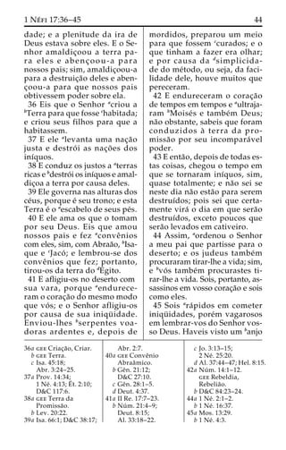 1 Ne´ fi 17:36–45 44 
dade; e a plenitude da ira de 
Deus estava sobre eles. E o Se-nhor 
amaldic¸oou a terra pa-ra 
eles e abenc¸ oou-a para 
nossos pais; sim, amaldic¸oou-a 
para a destruic¸a˜o deles e aben-c 
¸oou-a para que nossos pais 
obtivessem poder sobre ela. 
36 Eis que o Senhor acriou a 
bTerra para que fosse chabitada; 
e criou seus filhos para que a 
habitassem. 
37 E ele alevanta uma nac¸a˜o 
justa e destro´ i as nac¸o˜ es dos 
inı´quos. 
38 E conduz os justos a aterras 
ricas e bdestro´ i os inı´quos e amal-dic 
¸oa a terra por causa deles. 
39 Ele governa nas alturas dos 
ce´us, porque e´ seu trono; e esta 
Terra e´ o aescabelo de seus pe´s. 
40 E ele ama os que o tomam 
por seu Deus. Eis que amou 
nossos pais e fez aconveˆ nios 
com eles, sim, com Abraa˜o, bIsa-que 
e cJaco´ ; e lembrou-se dos 
conveˆ nios que fez; portanto, 
tirou-os da terra do dEgito. 
41 E afligiu-os no deserto com 
sua vara, porque aendurece-ram 
o corac¸a˜o do mesmo modo 
que vo´ s; e o Senhor afligiu-os 
por causa de sua iniqu¨ idade. 
Enviou-lhes bserpentes voa-doras 
ardentes e, depois de 
mordidos, preparou um meio 
para que fossem ccurados; e o 
que tinham a fazer era olhar; 
e por causa da dsimplicida-de 
do me´todo, ou seja, da faci-lidade 
dele, houve muitos que 
pereceram. 
42 E endureceram o corac¸a˜o 
de tempos em tempos e aultraja-ram 
bMoise´ s e tambe´m Deus; 
na˜o obstante, sabeis que foram 
conduzidos a` terra da pro-missa 
˜o por seu incompara´ vel 
poder. 
43 E enta˜ o, depois de todas es-tas 
coisas, chegou o tempo em 
que se tornaram inı´quos, sim, 
quase totalmente; e na˜o sei se 
neste dia na˜o esta˜o para serem 
destruı´dos; pois sei que certa-mente 
vira´ o dia em que sera˜o 
destruı´dos, exceto poucos que 
sera˜o levados em cativeiro. 
44 Assim, aordenou o Senhor 
a meu pai que partisse para o 
deserto; e os judeus tambe´m 
procuraram tirar-lhe a vida; sim, 
e bvo´ s tambe´m procurastes ti-rar- 
lhe a vida. Sois, portanto, as-sassinos 
em vosso corac¸a˜o e sois 
como eles. 
45 Sois ara´pidos em cometer 
iniqu¨ idades, pore´m vagarosos 
em lembrar-vos do Senhor vos-so 
Deus. Haveis visto um banjo 
36a gee Criac¸a˜ o, Criar. 
b gee Terra. 
c Isa. 45:18; 
Abr. 3:24–25. 
37a Prov. 14:34; 
1 Ne´ . 4:13;E´ 
t. 2:10; 
D&C 117:6. 
38a gee Terra da 
Promissa˜o. 
b Lev. 20:22. 
39a Isa. 66:1; D&C 38:17; 
Abr. 2:7. 
40a gee Conveˆnio 
Abraaˆmico. 
b Geˆn. 21:12; 
D&C 27:10. 
c Geˆn. 28:1–5. 
d Deut. 4:37. 
41a II Re. 17:7–23. 
b Nu´ m. 21:4–9; 
Deut. 8:15; 
Al. 33:18–22. 
c Jo. 3:13–15; 
2 Ne´ . 25:20. 
d Al. 37:44–47; Hel. 8:15. 
42a Nu´ m. 14:1–12. 
gee Rebeldia, 
Rebelia˜o. 
b D&C 84:23–24. 
44a 1 Ne´ . 2:1–2. 
b 1 Ne´ . 16:37. 
45a Mos. 13:29. 
b 1 Ne´ . 4:3. 
 