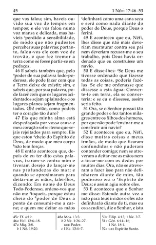45 1 Ne´ fi 17:46–53 
que vos falou; sim, haveis ou-vido 
sua voz de tempos em 
tempos; e ele vos falou numa 
voz mansa e delicada, mas ha-vı 
´eis cperdido a sensibilidade, 
de modo que na˜ o pudestes 
perceber suas palavras; portan-to, 
falou-vos ele com voz de 
trova˜ o, o que fez tremer a 
terra como se fosse partir-se em 
pedac¸os. 
46 E sabeis tambe´m que, pelo 
apoder de sua palavra todo-po-derosa, 
ele pode fazer com que 
a Terra deixe de existir; sim, e 
sabeis que, por sua palavra, po-de 
fazer com que os lugares aci-dentados 
sejam aplainados e os 
lugares planos sejam fragmen-tados. 
Oh! enta˜ o, como podeis 
ter o corac¸a˜o ta˜o duro? 
47 Eis que minha alma esta´ 
despedac¸ada por vossa causa e 
meu corac¸a˜o sofre; temo que se-jais 
rejeitados para sempre. Eis 
que estou acheio do Espı´rito de 
Deus, de modo que meu corpo 
bna˜o tem forc¸as. 
48 E enta˜o aconteceu que, de-pois 
de eu ter dito estas pala-vras, 
iraram-se contra mim e 
tiveram desejo de lanc¸ar-me 
nas profundezas do mar; e 
quando se aproximaram para 
deitar-me as ma˜ os, falei-lhes, 
dizendo: Em nome do Deus 
Todo-Poderoso, ordeno-vos que 
na˜o me atoqueis, porque estou 
cheio do bpoder de Deus a 
ponto de consumir-me a car-ne; 
e quem me deitar as ma˜os 
cdefinhara´ como uma cana seca 
e sera´ como nada diante do 
poder de Deus, porque Deus o 
ferira´ . 
49 E aconteceu que eu, Ne´ fi, 
lhes disse que na˜o mais deve-riam 
murmurar contra seu pai 
nem deveriam recusar-me o seu 
trabalho, pois Deus havia or-denado 
que eu construı´sse um 
navio. 
50 E disse-lhes: aSe Deus me 
tivesse ordenado que fizesse 
todas as coisas, poderia fazeˆ - 
las. Se ele me ordenasse que 
dissesse a esta a´gua: Conver-te- 
te em terra, ela se conver-teria; 
e se eu o dissesse, assim 
seria feito. 
51 Ora, se o Senhor possui ta˜o 
grande poder e fez tantos mila-gres 
entre os filhos dos homens, 
por que na˜o pode aensinar-me a 
construir um navio? 
52 E aconteceu que eu, Ne´ fi, 
disse muitas coisas a meus 
irma˜ os, de modo que ficaram 
confundidos e na˜o puderam 
contender comigo; nem se atre-veram 
a deitar-me as ma˜os nem 
a tocar-me com os dedos por 
muitos dias. Ora, na˜o se atreve-ram 
a fazer isso para na˜o defi-nharem 
diante de mim, ta˜ o 
poderoso era o aEspı´rito de 
Deus; e assim agiu sobre eles. 
53 E aconteceu que o Senhor 
me disse: Estende outra vez a 
ma˜o para teus irma˜os e eles na˜o 
definhara˜o diante de ti, mas eu 
os sacudirei, diz o Senhor, e isto 
45c Ef. 4:19. 
46a Hel. 12:6–18. 
47a Miq. 3:8. 
b 1 Ne´ . 19:20. 
48a Mos. 13:3. 
b 2 Ne´ . 1:26–27. 
gee Poder. 
c I Re. 13:4–7. 
50a Filip. 4:13; 1 Ne´ . 3:7. 
51a Geˆn. 6:14–16; 
1 Ne´ . 18:1. 
52a gee Espı´rito Santo. 
 