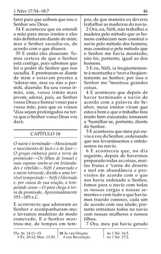 1 Ne´ fi 17:54–18:7 46 
farei para que saibam que sou o 
Senhor seu Deus. 
54 E aconteceu que eu estendi 
a ma˜o para meus irma˜os e eles 
na˜o definharam diante de mim; 
mas o Senhor sacudiu-os, de 
acordo com o que dissera. 
55 E enta˜o eles disseram: Te-mos 
certeza de que o Senhor 
esta´ contigo, pois sabemos que 
foi o poder do Senhor que nos 
sacudiu. E prostraram-se diante 
de mim e estavam prestes a 
aadorar-me, mas eu na˜o o per-miti, 
dizendo: Eu sou vosso ir-ma 
˜ o, sim, vosso irma˜ o mais 
jovem; adorai, pois, ao Senhor 
vosso Deus e honrai vosso pai e 
vossa ma˜ e, para que os vossos 
bdias sejam prolongados na ter-ra 
que o Senhor vosso Deus vos 
dara´ . 
CAPI´TULO 18 
O navio e´ terminado—Mencionado 
o nascimento de Jaco´ e o de Jose´— 
O grupo embarca para a terra da 
promissa˜o—Os filhos de Ismael e 
suas esposas unem-se em levianda-des 
e rebelia˜o—Ne´fi e´ amarrado e 
o navio retrocede, devido a uma ter-rı 
´vel tempestade—Ne´fi e´ libertado 
e, por causa de sua orac¸a˜o, a tem-pestade 
cessa—O povo chega a` ter-ra 
da promissa˜o. Aproximadamente 
591–589 a.C. 
E aconteceu que adoraram ao 
Senhor e acompanharam-me; 
e lavramos madeiras de modo 
esmerado. E o Senhor mos-trou- 
me, de tempos em tem-pos, 
de que maneira eu deveria 
trabalhar as madeiras do navio. 
2 Ora, eu, Ne´fi, na˜o trabalhei a 
madeira pelo me´todo que os ho-mens 
conheciam nem construı´ o 
navio pelo me´todo dos homens; 
mas construı´-o pelo me´todo que 
o Senhor me havia mostrado; 
na˜o foi, portanto, igual ao dos 
homens. 
3 E eu, Ne´fi, ia frequ¨ entemen-te 
a` montanha e aorava frequ¨ en-temente 
ao Senhor; por isso o 
Senhor me bmostrou grandes 
coisas. 
4 E aconteceu que depois de 
haver terminado o navio de 
acordo com a palavra do Se-nhor, 
meus irma˜os viram que 
estava bom e que o trabalho fora 
muito bem executado; tornaram 
a ahumilhar-se, portanto, diante 
do Senhor. 
5 E aconteceu que meu pai ou-viu 
a voz do Senhor, ordenando 
que nos levanta´ssemos e entra´s-semos 
no navio. 
6 E aconteceu que, no dia 
seguinte, depois de havermos 
preparado todas as coisas, mui-tas 
frutas e acarne do deserto 
e mel em abundaˆ ncia e pro-viso 
˜ es de acordo com o que 
nos havia ordenado o Senhor, 
fomos para o navio com todas 
as nossas cargas e nossas se-mentes 
e com tudo o que havı´a-mos 
trazido conosco, cada um 
de acordo com sua idade; por-tanto 
entramos todos no navio 
com nossas mulheres e nossos 
filhos. 
7 Ora, meu pai havia gerado 
55a At. 14:11–15. 
bEˆ 
x. 20:12; Mos. 13:20. 
18 3a gee Orac¸a˜o. 
b gee Revelac¸a˜o. 
4a 1 Ne´ . 16:5. 
6a 1 Ne´ . 17:2. 
 