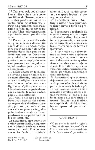 1 Ne´ fi 18:17–25 48 
17 Ora, meu pai, Leı´, dissera-lhes 
muitas coisas, bem como 
aos filhos de aIsmael; mas eis 
que eles proferiam ameac¸as 
contra quem me defendesse; e 
meus pais, sendo muito idosos e 
tendo sofrido muito por causa 
de seus filhos, adoeceram, sim, 
a ponto de terem que ficar de 
cama. 
18 Por causa de sua dor e do 
seu grande pesar e das iniqu¨ i-dades 
de meus irma˜os, chega-ram 
quase ao ponto de serem 
levados desta vida para se en-contrarem 
com seu Deus; sim, 
seus cabelos brancos estavam 
prestes a descer ao po´ ; sim, esta-vam 
prestes a ser lanc¸ados na 
sepultura das a´guas, por causa 
de seu pesar. 
19 E Jaco´ e tambe´m Jose´, sen-do 
jovens e tendo necessidade 
de muito alimento, sofreram por 
causa das aflic¸o˜ es de sua ma˜e; 
nem aminha mulher, com suas 
la´grimas e su´ plicas, nem meus 
filhos haviam conseguido abran-dar 
o corac¸a˜o de meus irma˜os, 
para que me soltassem. 
20 E nada, a na˜o ser o poder de 
Deus que ameac¸ava destruı´-los, 
conseguiu abrandar-lhes o cora-c 
¸a˜ o; portanto, quando viram 
que estavam para ser tragados 
pelas profundezas do mar, arre-penderam- 
se do que haviam fei-to 
e soltaram-me. 
21 E aconteceu que depois de 
me haverem soltado, eis que to-mei 
a bu´ ssola e ela funcionou 
como eu queria. E aconteceu 
que orei ao Senhor; e depois de 
haver orado, os ventos cessa-ram, 
a tempestade parou e hou-ve 
grande calmaria. 
22 E aconteceu que eu, Ne´ fi, 
dirigi o navio e navegamos no-vamente 
rumo a` terra da pro-missa 
˜o. 
23 E aconteceu que depois de 
havermos navegado pelo espa-c 
¸o de muitos dias, chegamos a` 
aterra da promissa˜o; e descemos 
a` terra e assentamos nossas ten-das; 
e chamamo-la de terra da 
promissa˜o. 
24 E aconteceu que comec¸a-mos 
a cultivar a terra e a plantar 
sementes; sim, semeamos na 
terra todas as sementes que ha-vı 
´amos trazido da terra de Jeru-sale 
´m. E aconteceu que elas 
cresceram extraordinariamente; 
fomos, portanto, abenc¸oados 
com abundaˆncia. 
25 E aconteceu que enquanto 
viaja´vamos pelo deserto da ter-ra 
da promissa˜ o, descobrimos 
que havia animais de toda espe´- 
cie nas florestas: vacas e bois e 
jumentos e cavalos e cabras e ca-bras- 
montesas; e toda espe´cie 
de animais selvagens u´ teis ao 
homem. Encontramos tambe´m 
toda espe´cie de mine´rios, tanto 
de ouro quanto de prata e de 
cobre. 
CAPI´TULO 19 
Ne´fi faz placas de metal e registra 
a histo´ria de seu povo—O Deus 
de Israel vira´ seiscentos anos depois 
de Leı´ haver saı´do de Jerusale´m— 
17a 1 Ne´ . 7:4–20. 
19a 1 Ne´ . 7:19; 16:7. 
23a gee Terra da 
Promissa˜o. 
 