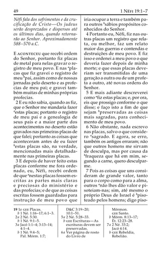 49 1 Ne´ fi 19:1–7 
Ne´fi fala dos sofrimentos e da cru-cificac 
¸a˜o de Cristo—Os judeus 
sera˜o desprezados e dispersos ate´ 
os u´ ltimos dias, quando retorna-ra 
˜o ao Senhor. Aproximadamente 
588–570 a.C. 
E aconteceu que recebi ordem 
do Senhor, portanto fiz placas 
de metal para nelas gravar o re-gistro 
de meu povo. E nas apla-cas 
que fiz gravei o registro de 
meu bpai, assim como de nossas 
jornadas pelo deserto e as profe-cias 
de meu pai; e gravei tam-be 
´mmuitas de minhas pro´ prias 
profecias. 
2 E eu na˜o sabia, quando as fiz, 
que o Senhor me mandaria fazer 
aestas placas; portanto o registro 
de meu pai e a genealogia de 
seus pais e a maior parte dos 
acontecimentos no deserto esta˜o 
gravados nas primeiras placas de 
que falei; portanto as coisas que 
aconteceram antes de eu fazer 
bestas placas sa˜ o, na verdade, 
mencionadas mais detalhada-mente 
nas primeiras placas. 
3 E depois de haver feito estas 
placas conforme me fora orde-nado, 
eu, Ne´ fi, recebi ordem 
de que anestas placas fossem es-critas 
as partes mais claras 
e preciosas do ministe´ rio e 
das profecias; e de que as coisas 
escritas fossem guardadas para 
instruc¸ a˜ o de meu povo que 
iria ocupar a terra e tambe´mpa-ra 
outros bsa´bios propo´ sitos co-nhecidos 
do Senhor. 
4 Portanto eu, Ne´fi, fiz nas ou-tras 
placas um registro que rela-ta, 
ou melhor, faz um relato 
maior das guerras e contendas e 
destruic¸o˜ es de meu povo. E fiz 
isso e ordenei a meu povo o que 
deveria fazer depois de minha 
morte; e que essas placas deve-riam 
ser transmitidas de uma 
gerac¸a˜o a outra ou de um profe-ta 
a outro, ate´ novas ordens do 
Senhor. 
5 E mais adiante descreverei 
como afiz estas placas; e, por ora, 
eis que prossigo conforme o que 
disse; e fac¸o isto a fim de que 
sejam bpreservadas as coisas 
mais sagradas, para conheci-mento 
de meu povo. 
6 Na˜o obstante, nada escrevo 
nas placas, salvo o que conside-ro 
asagrado. E agora, se erro, 
tambe´m os antigos erraram; na˜o 
que outros homens me sirvam 
de desculpa, mas por causa da 
bfraqueza que ha´ em mim, se-gundo 
a carne, quero desculpar-me. 
7 Pois as coisas que uns consi-deram 
de grande valor, tanto 
para o corpo como para a alma, 
outros ana˜o lhes da˜o valor e pi-soteiam- 
nas; sim, ate´ mesmo o 
pro´ prio Deus de Israel e´ bpiso-teado 
pelos homens; digo piso- 
19 1a gee Placas. 
b 1 Ne´ . 1:16–17; 6:1–3. 
2a 2 Ne´ . 5:30. 
b 1 Ne´ . 9:1–5. 
3a Jaco´ 1:1–4; 3:13–14; 
4:1–4. 
b 1 Ne´ . 9:4–5; 
Pal. Mo´ rm. 1:7; 
D&C 3:19–20; 
10:1–51. 
5a 2 Ne´ . 5:28–33. 
b gee Escrituras—As 
escrituras devem ser 
preservadas. 
6a Ver pa´gina de rosto 
do Livro de 
Mo´rmon. 
gee Santo. 
b Mo´ rm. 8:13–17; 
E´ 
t. 12:23–28. 
7a 2 Ne´ . 33:2; 
Jaco´ 4:14. 
b gee Rebeldia, 
Rebelia˜o. 
 