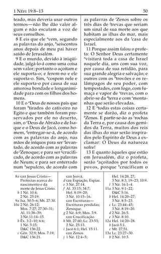 1 Ne´ fi 19:8–13 50 
teado, mas deveria usar outros 
termos—na˜o lhe da˜o valor al-gum 
e na˜o escutam a voz de 
seus conselhos. 
8 E eis que ele avem, segundo 
as palavras do anjo, bseiscentos 
anos depois de meu pai haver 
saı´do de Jerusale´m. 
9 E o mundo, devido a` iniqu¨ i-dade, 
julga´-lo-a´ como uma coisa 
sem valor; portanto o ac¸oitam e 
ele suporta-o; e ferem-no e ele 
suporta-o. Sim, acospem nele e 
ele suporta-o por causa de sua 
amorosa bondade e longanimi-dade 
para com os filhos dos ho-mens. 
10 E o aDeus de nossos pais que 
foram btirados do cativeiro no 
Egito e que tambe´m foram pre-servados 
por ele no deserto, 
sim, o cDeus de Abraa˜o e de Isa-que 
e o Deus de Jaco´ , como ho-mem, 
dentregar-se-a´ , de acordo 
com as palavras do anjo, nas 
ma˜os de inı´quos para ser elevan-tado, 
de acordo com as palavras 
de fZenoque; e para ser gcrucifi-cado, 
de acordo com as palavras 
de Neum; e para ser enterrado 
num hsepulcro, de acordo com 
as palavras de iZenos sobre os 
treˆs dias de jtrevas que seriam 
um sinal de sua morte aos que 
habitam as ilhas do mar, mais 
especialmente aos da lcasa de 
Israel. 
11 Porque assim falou o profe-ta: 
O Senhor Deus certamente 
avisitara´ toda a casa de Israel 
naquele dia, uns com sua voz, 
por causa de sua retida˜ o, para 
sua grande alegria e salvac¸a˜o; e 
outros com os btrovo˜es e os re-la 
ˆmpagos de seu poder, com 
tempestades, com fogo, com fu-mac 
¸a e vapor de ctrevas, com o 
abrir-se da dterra e com emonta-nhas 
que sera˜o elevadas. 
12 E atodas estas coisas certa-mente 
se dara˜ o, diz o profeta 
bZenos. E partir-se-a˜o as crochas 
da Terra e, por causa dos gemi-dos 
da Terra, muitos dos reis 
das ilhas do mar sera˜o inspira-dos 
pelo Espı´rito de Deus a ex-clamar: 
O Deus da natureza 
sofre! 
13 E quanto a`queles que esta˜o 
em Jerusale´m, diz o profeta, 
sera˜o aac¸oitados por todos os 
povos, porque bcrucificam o 
8a gee Jesus Cristo— 
Profecias acerca do 
nascimento e da 
morte de Jesus Cristo. 
b 1 Ne´ . 10:4; 
2 Ne´ . 25:19. 
9a Isa. 50:5–6; Mt. 27:30. 
10a 2 Ne´ . 26:12; 
Mos. 7:27; 27:30–31; 
Al. 11:38–39; 
3 Ne´.11:14–15. 
bEˆ 
x. 3:2–10; 6:6; 
1 Ne´ . 5:15; 
D&C 136:22. 
c Geˆn. 32:9; Mos. 7:19; 
D&C 136:21. 
gee Jeova´ . 
d gee Expiac¸a˜o, Expiar. 
e 3 Ne´ . 27:14. 
f Al. 33:15; 34:7; 
Hel. 8:19–20; 
3 Ne´ . 10:15–16. 
gee Escrituras— 
Escrituras perdidas; 
Zenoque. 
g 2 Ne´ . 6:9; Mos. 3:9. 
gee Crucificac¸a˜o. 
h Mt. 27:60; Lc. 23:53; 
2 Ne´ . 25:13. 
i Jaco´ 6:1; Hel. 15:11. 
gee Zenos. 
j 1 Ne´ . 12:4–5; 
Hel. 14:20, 27; 
3 Ne´ . 8:3, 19–23; 10:9. 
l 3 Ne´ . 16:1–4. 
11a 3 Ne´ . 9:1–22; 
D&C 5:16. 
b Hel. 14:20–27; 
3 Ne´ . 8:5–23. 
c Lc. 23:44–45; 
3 Ne´ . 8:19–20. 
d 2 Ne´ . 26:5. 
e 3 Ne´ . 8:10. 
12a Hel. 14:20–28. 
b Jacó 5:1. 
c Mt. 27:51. 
13a Lc. 23:27–30. 
b 2 Ne´ . 10:3. 
 