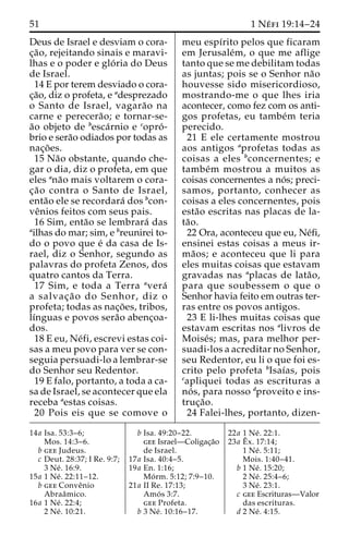 51 1 Ne´ fi 19:14–24 
Deus de Israel e desviam o cora-c 
¸a˜ o, rejeitando sinais e maravi-lhas 
e o poder e glo´ ria do Deus 
de Israel. 
14 E por terem desviado o cora-c 
¸a˜o, diz o profeta, e adesprezado 
o Santo de Israel, vagara˜o na 
carne e perecera˜ o; e tornar-se-a 
˜o objeto de besca´rnio e copro´ - 
brio e sera˜o odiados por todas as 
nac¸o˜ es. 
15 Na˜o obstante, quando che-gar 
o dia, diz o profeta, em que 
eles ana˜o mais voltarem o cora-c 
¸a˜o contra o Santo de Israel, 
enta˜o ele se recordara´ dos bcon-ve 
ˆnios feitos com seus pais. 
16 Sim, enta˜o se lembrara´ das 
ailhas do mar; sim, e breunirei to-do 
o povo que e´ da casa de Is-rael, 
diz o Senhor, segundo as 
palavras do profeta Zenos, dos 
quatro cantos da Terra. 
17 Sim, e toda a Terra avera´ 
a salvac¸a˜ o do Senhor, diz o 
profeta; todas as nac¸o˜ es, tribos, 
lı´nguas e povos sera˜o abenc¸oa-dos. 
18 E eu, Ne´fi, escrevi estas coi-sas 
a meu povo para ver se con-seguia 
persuadi-lo a lembrar-se 
do Senhor seu Redentor. 
19 E falo, portanto, a toda a ca-sa 
de Israel, se acontecer que ela 
receba aestas coisas. 
20 Pois eis que se comove o 
meu espı´rito pelos que ficaram 
em Jerusale´m, o que me aflige 
tanto que se me debilitam todas 
as juntas; pois se o Senhor na˜o 
houvesse sido misericordioso, 
mostrando-me o que lhes iria 
acontecer, como fez com os anti-gos 
profetas, eu tambe´m teria 
perecido. 
21 E ele certamente mostrou 
aos antigos aprofetas todas as 
coisas a eles bconcernentes; e 
tambe´m mostrou a muitos as 
coisas concernentes a no´ s; preci-samos, 
portanto, conhecer as 
coisas a eles concernentes, pois 
esta˜o escritas nas placas de la-ta 
˜o. 
22 Ora, aconteceu que eu, Ne´fi, 
ensinei estas coisas a meus ir-ma 
˜ os; e aconteceu que li para 
eles muitas coisas que estavam 
gravadas nas aplacas de lata˜o, 
para que soubessem o que o 
Senhor havia feito em outras ter-ras 
entre os povos antigos. 
23 E li-lhes muitas coisas que 
estavam escritas nos alivros de 
Moise´s; mas, para melhor per-suadi- 
los a acreditar no Senhor, 
seu Redentor, eu li o que foi es-crito 
pelo profeta bIsaı´as, pois 
capliquei todas as escrituras a 
no´ s, para nosso dproveito e ins-truc 
¸a˜o. 
24 Falei-lhes, portanto, dizen- 
14a Isa. 53:3–6; 
Mos. 14:3–6. 
b gee Judeus. 
c Deut. 28:37; I Re. 9:7; 
3 Ne´ . 16:9. 
15a 1 Ne´ . 22:11–12. 
b gee Conveˆnio 
Abraaˆmico. 
16a 1 Ne´ . 22:4; 
2 Ne´ . 10:21. 
b Isa. 49:20–22. 
gee Israel—Coligac¸a˜o 
de Israel. 
17a Isa. 40:4–5. 
19a En. 1:16; 
Mo´ rm. 5:12; 7:9–10. 
21a II Re. 17:13; 
Amo´ s 3:7. 
gee Profeta. 
b 3 Ne´ . 10:16–17. 
22a 1 Ne´ . 22:1. 
23a Eˆ 
x. 17:14; 
1 Ne´ . 5:11; 
Mois. 1:40–41. 
b 1 Ne´ . 15:20; 
2 Ne´ . 25:4–6; 
3 Ne´ . 23:1. 
c gee Escrituras—Valor 
das escrituras. 
d 2 Ne´ . 4:15. 
 