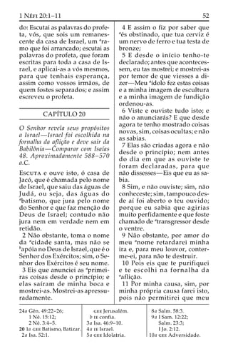 1 Ne´ fi 20:1–11 52 
do: Escutai as palavras do profe-ta, 
vo´ s, que sois um remanes-cente 
da casa de Israel, um ara-mo 
que foi arrancado; escutai as 
palavras do profeta, que foram 
escritas para toda a casa de Is-rael, 
e aplicai-as a vo´ s mesmos, 
para que tenhais esperanc¸a, 
assim como vossos irma˜os, de 
quem fostes separados; e assim 
escreveu o profeta. 
CAPI´TULO 20 
O Senhor revela seus propo´sitos 
a Israel—Israel foi escolhida na 
fornalha da aflic¸a˜o e deve sair da 
Babiloˆnia—Comparar com Isaı´as 
48. Aproximadamente 588–570 
a.C. 
Escuta e ouve isto, o´ casa de 
Jaco´ , que e´ chamada pelo nome 
de Israel, que saiu das a´guas de 
Juda´ , ou seja, das a´ guas do 
abatismo, que jura pelo nome 
do Senhor e que faz menc¸a˜o do 
Deus de Israel; contudo na˜ o 
jura nem em verdade nem em 
retida˜o. 
2 Na˜o obstante, toma o nome 
da acidade santa, mas na˜o se 
bapo´ ia no Deus de Israel, que e´ o 
Senhor dos Exe´rcitos; sim, o Se-nhor 
dos Exe´rcitos e´ seu nome. 
3 Eis que anunciei as aprimei-ras 
coisas desde o princı´pio; e 
elas saı´ram de minha boca e 
mostrei-as. Mostrei-as apressu-radamente. 
4 E assim o fiz por saber que 
ae´s obstinado, que tua cerviz e´ 
um nervo de ferro e tua testa de 
bronze; 
5 E desde o inı´cio tenho-te 
declarado; antes que aconteces-sem, 
eu tas mostrei; e mostrei-as 
por temor de que viesses a di-zer— 
Meu aı´dolo fez estas coisas 
e a minha imagem de escultura 
e a minha imagem de fundic¸a˜o 
ordenou-as. 
6 Viste e ouviste tudo isto; e 
na˜o o anunciara´s? E que desde 
agora te tenho mostrado coisas 
novas, sim, coisas ocultas; e na˜o 
as sabias. 
7 Elas sa˜o criadas agora e na˜o 
desde o princı´pio; nem antes 
do dia em que as ouviste te 
foram declaradas, para que 
na˜o dissesses—Eis que eu as sa-bia. 
8 Sim, e na˜o ouviste; sim, na˜o 
conheceste; sim, tampouco des-de 
aı´ foi aberto o teu ouvido; 
porque eu sabia que agirias 
muito perfidamente e que foste 
chamado de atransgressor desde 
o ventre. 
9 Na˜o obstante, por amor do 
meu anome retardarei minha 
ira e, para meu louvor, conter-me- 
ei, para na˜o te destruir. 
10 Pois eis que te purifiquei 
e te escolhi na fornalha da 
aaflic¸a˜o. 
11 Por minha causa, sim, por 
minha pro´ pria causa farei isto, 
pois na˜o permitirei que meu 
24a Geˆn. 49:22–26; 
1 Ne´ . 15:12; 
2 Ne´ . 3:4–5. 
20 1a gee Batismo, Batizar. 
2a Isa. 52:1. 
gee Jerusale´m. 
b ie confia. 
3a Isa. 46:9–10. 
4a ie Israel. 
5a gee Idolatria. 
8a Salm. 58:3. 
9a I Sam. 12:22; 
Salm. 23:3; 
I Jo. 2:12. 
10a gee Adversidade. 
 