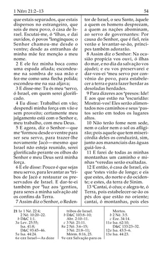 1 Ne´ fi 21:2–13 54 
que estais separados, que estais 
dispersos no estrangeiro, que 
sois de meu povo, o´ casa de Is-rael. 
Escutai-me, o´ ailhas, e dai 
ouvidos, o´ povos blongı´nquos; o 
Senhor chamou-me desde o 
ventre; desde as entranhas de 
minha ma˜e fez menc¸a˜o a meu 
nome. 
2 E ele fez minha boca como 
uma espada afiada; escondeu-me 
na sombra de sua ma˜ o e 
fez-me como uma flecha polida; 
escondeu-me na sua aljava; 
3 E disse-me: Tu e´s meu aservo, 
o´ Israel, em quem serei glorifi-cado. 
4 Eu disse: Trabalhei em va˜o; 
despendi minha forc¸a em va˜o e 
sem proveito; certamente meu 
julgamento esta´ com o Senhor e, 
meu trabalho, com meu Deus. 
5 E agora, diz o Senhor—que 
me aformou desde o ventre para 
ser seu servo, para trazer-lhe 
novamente Jaco´—mesmo que 
Israel na˜o esteja reunido, serei 
glorificado perante os olhos do 
Senhor e meu Deus sera´ minha 
forc¸a. 
6 E ele disse: Pouco e´ que sejas 
meu servo, para levantar as atri-bos 
de Jaco´ e restaurar os pre-servados 
de Israel. E dar-te-ei 
tambe´m por bluz aos cgentios, 
para seres a minha salvac¸a˜o ate´ 
os confins da Terra. 
7 Assim diz o Senhor, o Reden-tor 
de Israel, o seu Santo, a`quele 
a quem os homens desprezam, 
a quem as nac¸o˜ es abominam, 
ao servo de governantes: Por 
causa do Senhor, que e´ fiel, reis 
vera˜o e levantar-se-a˜o, prı´nci-pes 
tambe´m adorara˜o. 
8 Assim diz o Senhor: Na oca-sia 
˜o propı´cia vos ouvi, o´ ilhas 
do mar, e no dia da salvac¸a˜o vos 
ajudei; e eu vos preservarei e 
dar-vos-ei ameu servo por con-ve 
ˆnio do povo, para estabele-cer 
a terra e para fazer herdar as 
desoladas herdades. 
9 Para dizeres aos apresos: Ide! 
E aos que esta˜o na bescurida˜o: 
Mostrai-vos! Eles sera˜o alimen-tados 
nos caminhos e seus cpas-tos 
sera˜o em todos os lugares 
altos. 
10 Na˜o tera˜o fome nem sede, 
nem o calor nem o sol os afligi-ra 
˜ o; pois aquele que tem miseri-co 
´ rdia deles os conduzira´ , sim, 
junto aos mananciais das a´guas 
guia´-los-a´ . 
11 E farei de todas as minhas 
montanhas um caminho e mi-nhas 
averedas sera˜o exaltadas. 
12 E enta˜o, o´ casa de Israel, eis 
que aestes vira˜o de longe; e eis 
que estes, do norte e do ociden-te; 
e estes, da terra de Sinim. 
13 aCantai, o´ ce´us; e alegra-te, o´ 
Terra, pois estabelecer-se-a˜o os 
pe´s dos que esta˜o no oriente; 
cantai, o´ montanhas, pois eles 
21 1a 1 Ne´ . 22:4; 
2 Ne´ . 10:20–22. 
b D&C 1:1. 
3a Lev. 25:55; 
Isa. 41:8; 
D&C 93:45–46. 
5a Isa. 44:24. 
6a gee Israel—As doze 
tribos de Israel. 
b D&C 103:8–10; 
Abr. 2:10–11. 
c 3 Ne´ . 21:11. 
8a 2 Ne´ . 3:6–15; 
3 Ne´ . 21:8–11; 
Mo´ rm. 8:16, 25. 
9a gee Salvac¸a˜o para os 
Mortos. 
b 2 Ne´ . 3:5. 
c Eze. 34:14. 
11a Isa. 62:10; 
D&C 133:23–32. 
12a Isa. 43:5–6. 
13a Isa. 44:23. 
 