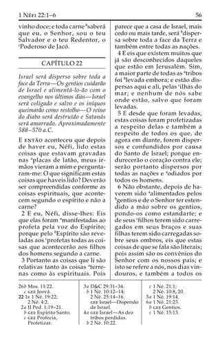 1 Ne´ fi 22:1–6 56 
vinho doce; e toda carne bsabera´ 
que eu, o Senhor, sou o teu 
Salvador e o teu Redentor, o 
cPoderoso de Jaco´ . 
CAPI´TULO 22 
Israel sera´ disperso sobre toda a 
face da Terra—Os gentios cuidara˜o 
de Israel e alimenta´-lo-a˜o com o 
evangelho nos u´ ltimos dias—Israel 
sera´ coligado e salvo e os inı´quos 
queimara˜o como restolho—O reino 
do diabo sera´ destruı´do e Satana´s 
sera´ amarrado. Aproximadamente 
588–570 a.C. 
E enta˜ o aconteceu que depois 
de haver eu, Ne´ fi, lido estas 
coisas que estavam gravadas 
nas aplacas de lata˜ o, meus ir-ma 
˜os vieram a mim e pergunta-ram- 
me: O que significam estas 
coisas que haveis lido? Devera˜o 
ser compreendidas conforme as 
coisas espirituais, que aconte-cem 
segundo o espı´rito e na˜o a 
carne? 
2 E eu, Ne´ fi, disse-lhes: Eis 
que elas foram amanifestadas ao 
profeta pela voz do Espı´rito; 
porque pelo bEspı´rito sa˜o reve-ladas 
aos cprofetas todas as coi-sas 
que acontecera˜o aos filhos 
dos homens segundo a carne. 
3 Portanto as coisas que li sa˜o 
relativas tanto a`s coisas aterre-nas 
como a` s espirituais. Pois 
parece que a casa de Israel, mais 
cedo ou mais tarde, sera´ bdisper-sa 
sobre toda a face da Terra e 
tambe´m entre todas as nac¸o˜ es. 
4 E eis que existem muitos que 
ja´ sa˜o desconhecidos daqueles 
que esta˜o em Jerusale´m. Sim, 
a maior parte de todas as atribos 
foi blevada embora; e esta˜o dis-persas 
aqui e ali, pelas cilhas do 
mar; e nenhum de no´ s sabe 
onde esta˜ o, salvo que foram 
levadas. 
5 E desde que foram levadas, 
estas coisas foram profetizadas 
a respeito delas e tambe´m a 
respeito de todos os que, de 
agora em diante, forem disper-sos 
e confundidos por causa 
do Santo de Israel; porque en-durecera 
˜o o corac¸a˜o contra ele; 
sera˜o portanto dispersos por 
todas as nac¸o˜es e aodiados por 
todos os homens. 
6 Na˜o obstante, depois de ha-verem 
sido aalimentados pelos 
bgentios e de o Senhor ter esten-dido 
a ma˜o sobre os gentios, 
pondo-os como estandarte; e 
de seus cfilhos terem sido carre-gados 
em seus brac¸os e suas 
filhas terem sido carregadas so-bre 
seus ombros, eis que estas 
coisas de que se fala sa˜o literais; 
pois assim sa˜o os conveˆnios do 
Senhor com os nossos pais; e 
isto se refere a no´ s, nos dias vin-douros, 
e tambe´m a todos os 
26b Mos. 11:22. 
c gee Jeova´ . 
22 1a 1 Ne´ . 19:22; 
2 Ne´ . 4:2. 
2a II Ped. 1:19–21. 
b gee Espı´rito Santo. 
c gee Profecia, 
Profetizar. 
3a D&C 29:31–34. 
b 1 Ne´ . 10:12–14; 
2 Ne´ . 25:14–16. 
gee Israel—Dispersa˜o 
de Israel. 
4a gee Israel—As dez 
tribos perdidas. 
b 2 Ne´ . 10:22. 
c 1 Ne´ . 21:1; 
2 Ne´ . 10:8, 20. 
5a 1 Ne´ . 19:14. 
6a 1 Ne´ . 21:23. 
b gee Gentios. 
c 1 Ne´ . 15:13. 
 
