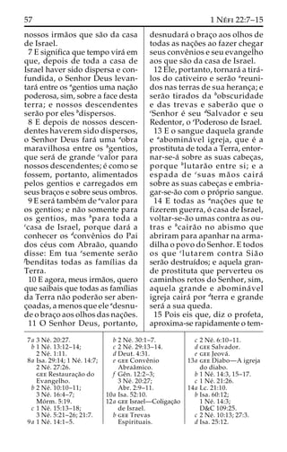 57 1 Ne´ fi 22:7–15 
nossos irma˜os que sa˜o da casa 
de Israel. 
7 E significa que tempo vira´ em 
que, depois de toda a casa de 
Israel haver sido dispersa e con-fundida, 
o Senhor Deus levan-tara 
´ entre os agentios uma nac¸a˜o 
poderosa, sim, sobre a face desta 
terra; e nossos descendentes 
sera˜o por eles bdispersos. 
8 E depois de nossos descen-dentes 
haverem sido dispersos, 
o Senhor Deus fara´ uma aobra 
maravilhosa entre os bgentios, 
que sera´ de grande cvalor para 
nossos descendentes; e´ como se 
fossem, portanto, alimentados 
pelos gentios e carregados em 
seus brac¸os e sobre seus ombros. 
9 E sera´ tambe´m de avalor para 
os gentios; e na˜o somente para 
os gentios, mas bpara toda a 
ccasa de Israel, porque dara´ a 
conhecer os dconveˆnios do Pai 
dos ce´us com Abraa˜ o, quando 
disse: Em tua esemente sera˜o 
fbenditas todas as famı´lias da 
Terra. 
10 E agora, meus irma˜os, quero 
que saibais que todas as famı´lias 
da Terra na˜o podera˜o ser aben-c 
¸oadas, a menos que ele adesnu-de 
o brac¸o aos olhos das nac¸o˜ es. 
11 O Senhor Deus, portanto, 
desnudara´ o brac¸o aos olhos de 
todas as nac¸o˜ es ao fazer chegar 
seus conveˆnios e seu evangelho 
aos que sa˜o da casa de Israel. 
12 Ele, portanto, tornara´ a tira´- 
los do cativeiro e sera˜o areuni-dos 
nas terras de sua heranc¸a; e 
sera˜o tirados da bobscuridade 
e das trevas e sabera˜o que o 
cSenhor e´ seu dSalvador e seu 
Redentor, o ePoderoso de Israel. 
13 E o sangue daquela grande 
e aabomina´ vel igreja, que e´ a 
prostituta de toda a Terra, entor-nar- 
se-a´ sobre as suas cabec¸as, 
porque blutara˜o entre si; e a 
espada de csuas ma˜ os caira´ 
sobre as suas cabec¸as e embria-gar- 
se-a˜o com o pro´prio sangue. 
14 E todas as anac¸o˜ es que te 
fizerem guerra, o´ casa de Israel, 
voltar-se-a˜o umas contra as ou-tras 
e bcaira˜o no abismo que 
abriram para apanhar na arma-dilha 
o povo do Senhor. E todos 
os que clutarem contra Sia˜ o 
sera˜o destruı´dos; e aquela gran-de 
prostituta que perverteu os 
caminhos retos do Senhor, sim, 
aquela grande e abomina´ vel 
igreja caira´ por dterra e grande 
sera´ a sua queda. 
15 Pois eis que, diz o profeta, 
aproxima-se rapidamente o tem- 
7a 3 Ne´ . 20:27. 
b 1 Ne´ . 13:12–14; 
2 Ne´ . 1:11. 
8a Isa. 29:14; 1 Ne´ . 14:7; 
2 Ne´ . 27:26. 
gee Restaurac¸a˜o do 
Evangelho. 
b 2 Ne´ . 10:10–11; 
3 Ne´ . 16:4–7; 
Mo´ rm. 5:19. 
c 1 Ne´ . 15:13–18; 
3 Ne´ . 5:21–26; 21:7. 
9a 1 Ne´ . 14:1–5. 
b 2 Ne´ . 30:1–7. 
c 2 Ne´ . 29:13–14. 
d Deut. 4:31. 
e gee Conveˆnio 
Abraaˆmico. 
f Geˆn. 12:2–3; 
3 Ne´ . 20:27; 
Abr. 2:9–11. 
10a Isa. 52:10. 
12a gee Israel—Coligac¸a˜o 
de Israel. 
b gee Trevas 
Espirituais. 
c 2 Ne´ . 6:10–11. 
d gee Salvador. 
e gee Jeova´ . 
13a gee Diabo—A igreja 
do diabo. 
b 1 Ne´ . 14:3, 15–17. 
c 1 Ne´ . 21:26. 
14a Lc. 21:10. 
b Isa. 60:12; 
1 Ne´ . 14:3; 
D&C 109:25. 
c 2 Ne´ . 10:13; 27:3. 
d Isa. 25:12. 
 