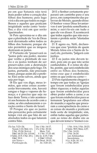 1 Ne´ fi 22:16–23 58 
po em que Satana´ s na˜ o tera´ 
mais poder sobre o corac¸a˜o dos 
filhos dos homens; pois logo 
vira´ o dia em que todos os orgu-lhosos 
e aqueles que praticam 
iniqu¨ idade sera˜o como aresto-lho; 
e dia vira´ em que sera˜ o 
bqueimados. 
16 Pois aproxima-se o dia em 
que a plenitude da aira de Deus 
sera´ derramada sobre todos os 
filhos dos homens; porque ele 
na˜o permitira´ que os inı´quos 
destruam os justos. 
17 Portanto ele apreservara´ os 
bjustos pelo seu poder, mesmo 
que venha a plenitude de sua 
ira e os justos tenham de ser 
preservados com a destruic¸a˜o 
dos seus inimigos pelo fogo. Os 
justos, portanto, na˜o precisam 
temer, porque assim diz o profe-ta: 
Eles sera˜o salvos, ainda que 
seja por fogo. 
18 Eis que vos digo, meus ir-ma 
˜os, que estas coisas aconte-cera 
˜o brevemente; sim, havera´ 
sangue e fogo e vapores de fu-mac 
¸a; e e´ preciso que seja na 
face desta Terra; e isto acontece-ra 
´ aos homens de acordo com a 
carne, se eles endurecerem o co-rac 
¸a˜o contra o Santo de Israel. 
19 Porque eis que os justos 
na˜o perecera˜ o; pois certamente 
tempo vira´ em que ha˜o de ser 
afastados todos os que lutarem 
contra Sia˜o. 
20 E o Senhor certamente pre-parara 
´ um caminho para o seu 
povo, em cumprimento das pa-lavras 
de Moise´s, quando disse: 
O Senhor vosso Deus levantar-vos- 
a´ umaprofeta semelhante a 
mim; e ouvi-lo-eis em tudo o 
que ele vos disser. E acontecera´ 
que todos aqueles que na˜o escu-tarem 
o profeta sera˜o bafastados 
do povo. 
21 E agora eu, Ne´ fi, declaro-vos 
que esse aprofeta de quem 
Moise´s falou era o Santo de Is-rael; 
ele, portanto, bjulgara´ com 
justic¸a. 
22 E os justos na˜o devem te-mer, 
pois sa˜o os que na˜o sera˜o 
confundidos. E´ 
o reino do dia-bo, 
pore´m, que sera´ estabelecido 
entre os filhos dos homens, 
reino esse que e´ estabelecido 
entre os que esta˜o na carne— 
23 Pois rapidamente chegara´ o 
tempo em que todas as aigrejas 
que foram estabelecidas para 
obter riquezas; e todas aquelas 
que foram estabelecidas para 
obter poder sobre a carne; e as 
que foram estabelecidas para se 
tornarem bpopulares aos olhos 
do mundo; e aquelas que procu-ram 
a concupisceˆncia da carne e 
as coisas do mundo e praticam 
toda sorte de iniqu¨ idade; sim, 
enfim todas aquelas que perten-cem 
ao reino do diabo sa˜o as 
que devem temer e ctremer e es- 
15a Isa. 5:23–24; 
Naum 1:10; Mal. 4:1; 
2 Ne´ . 15:24; 26:4–6; 
D&C 64:23–24; 133:64. 
b Salm. 21:9; 3 Ne´. 25:1; 
D&C 29:9. 
gee Terra— 
Purificac¸a˜o da. 
16a 1 Ne´ . 14:17. 
17a 2 Ne´ . 30:10; 
Mois. 7:61. 
b 1 Ne´ . 17:33–40. 
20a Jo. 4:19; 7:40. 
b D&C 133:63. 
21a Deut. 18:15, 18; 
At. 3:20–23; 
1 Ne´ . 10:4; 3 Ne´ . 20:23. 
b Salm. 98:9; Mois. 6:57. 
23a 1 Ne´ . 14:10; 
2 Ne´ . 26:20. 
gee Artimanhas 
Sacerdotais. 
b Lc. 6:26; Al. 1:3. 
c 2 Ne´ . 28:19. 
 