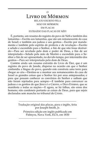 O 
Livro deMo´rmon 
RELATO ESCRITO PELA 
MA˜O DE MO´ 
RMON 
EM PLACAS 
EXTRAI´DO DAS PLACAS DE NE´ FI 
E´ 
, portanto, um resumo do registro do povo de Ne´fi e tambe´m dos 
lamanitas—Escrito aos lamanitas, que sa˜o um remanescente da casa 
de Israel; e tambe´m aos judeus e aos gentios—Escrito por manda-mento 
e tambe´m pelo espı´rito de profecia e de revelac¸a˜o—Escrito 
e selado e escondido para o Senhor, a fim de que na˜o fosse destruı´- 
do—Para ser revelado pelo dom e poder de Deus, a fim de ser 
interpretado—Selado pela ma˜o de Moroˆni e escondido para o Se-nhor 
a fim de ser apresentado, no devido tempo, por interme´dio dos 
gentios—Para ser interpretado pelo dom de Deus. 
Conte´m ainda um resumo extraı´do do Livro de E´ 
ter, que e´ um 
registro do povo de Jarede, disperso na ocasia˜o em que o Senhor 
confundiu a lı´ngua do povo, quando este construı´a uma torre para 
chegar ao ce´u—Destina-se a mostrar aos remanescentes da casa de 
Israel as grandes coisas que o Senhor fez por seus antepassados; e 
para que possam conhecer os conveˆnios do Senhor e saibam que 
na˜o foram rejeitados para sempre—E tambe´m para convencer os 
judeus e os gentios de que Jesus e´ o Cristo, o Deus Eterno, que se 
manifesta a todas as nac¸o˜es—E agora, se ha´ falhas, sa˜o erros dos 
homens; na˜o condeneis portanto as coisas de Deus, para que sejais 
declarados sem mancha no tribunal de Cristo. 
Traduc¸a˜o original das placas, para o ingleˆs, feita 
por Joseph Smith, Jr. 
Primeira edic¸a˜o em ingleˆs publicada em 
Palmyra, Nova York, EUA, em 1830 
 