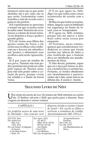 59 1 Ne´ fi 22:24–31 
tremecer; estas sa˜o as que sera˜o 
abatidas ate´ o po´ ; estas sa˜o as 
que sera˜o dconsumidas como 
restolho; e isto de acordo com a 
palavra do profeta. 
24 E rapidamente se aproxima 
o tempo em que os justos sera˜o 
levados como abezerros do ceva-douro; 
e o Santo de Israel reina-ra 
´ em domı´nio e forc¸a e poder e 
grande glo´ ria. 
25 E ele areu´ ne seus filhos dos 
quatro cantos da Terra; e ele 
conta suas ovelhas e elas conhe-cem- 
no e havera´ um rebanho e 
um bpastor; e alimentara´ suas 
ovelhas e nele sera˜o capascenta-das. 
26 E por causa da retida˜o de 
seu povo, aSatana´s na˜o tem po-der; 
portanto na˜o pode ser solto 
pelo espac¸o de bmuitos anos; 
pois na˜o tem poder sobre o co-rac 
¸a˜o do povo, porque vivem 
em retida˜o e o Santo de Israel 
creina. 
27 E eis que agora eu, Ne´ fi, 
digo-vos que todas estas coisas 
acontecera˜o de acordo com a 
carne. 
28 Mas eis que todas as nac¸o˜ es, 
tribos, lı´nguas e povos habitara˜o 
em seguranc¸a no Santo de Is-rael, 
caso se aarrependam. 
29 E agora eu, Ne´fi, termino, 
porque na˜o me atrevo a falar 
mais sobre estas coisas por 
enquanto. 
30 Portanto, meus irma˜ os, 
quisera que considera´sseis ver-dadeiras 
as coisas que foram 
escritas nas aplacas de lata˜o; e 
elas testificam que o homem 
deve ser obediente aos manda-mentos 
de Deus. 
31 Na˜o deveis, portanto, supor 
que eu e meu pai fomos os u´ ni-cos 
a testifica´ -las e a ensina´ -las. 
Portanto, se fordes obedientes 
aos amandamentos e perseve-rardes 
ate´ o fim, sereis salvos no 
u´ ltimo dia. E assim e´. Ame´m. 
Segundo Livro de Ne´fi 
Umrelato damorte de Le´ı. Os irma˜os de Ne´fi rebelam-se contra ele. O Senhor adverte a Ne´fi que parta para o deserto. Suas 
viagens no deserto e outros relatos. 
CAPI´TULO 1 
Leı´ profetiza acerca de uma terra 
de liberdade—Sua semente sera´ 
dispersa e ferida se rejeitar o Santo 
de Israel—Ele exorta os filhos a 
vestirem a armadura da retida˜o. 
Aproximadamente 588–570 a.C. 
23d 2 Ne´ . 26:6. 
24a Amo´ s 6:4; 
Mal. 4:2; 
3 Ne´ . 25:2. 
25a gee Israel—Coligac¸a˜o 
de Israel. 
b gee Bom Pastor. 
c Salm. 23. 
26a Apoc. 20:2; 
Al. 48:17; 
D&C 43:31; 45:55; 
88:110; 101:28. 
gee Diabo. 
b Jaco´ 5:76. 
c gee Mileˆnio. 
28a gee Arrepender-se, 
Arrependimento; 
Perdoar. 
30a 2 Ne´ . 4:2. 
31a Mt. 19:17. 
gee Mandamentos de 
Deus. 
 