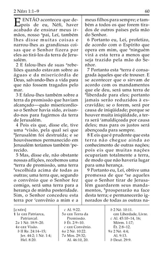 2 Ne´ fi 1:1–9 60 
EENTA˜ O aconteceu que de- pois de eu, Ne´fi, haver 
acabado de ensinar meus ir-ma 
˜os, nosso apai, Leı´, tambe´m 
lhes disse muitas coisas e 
narrou-lhes as grandiosas coi-sas 
que o Senhor fizera por 
eles ao tira´ -los da terra de Jeru-sale 
´m. 
2 E falou-lhes de suas arebe-lio 
˜ es quando estavam sobre as 
a´ guas e da miserico´ rdia de 
Deus, salvando-lhes a vida para 
que na˜o fossem tragados pelo 
mar. 
3 E falou-lhes tambe´m sobre a 
terra da promissa˜o que haviam 
alcanc¸ado—qua˜o misericordio-so 
o Senhor havia sido, avisan-do- 
nos para fugirmos da terra 
de Jerusale´m. 
4 Pois eis que, disse ele, tive 
uma avisa˜ o, pela qual sei que 
bJerusale´m foi destruı´da; e se 
houve´ssemos permanecido em 
Jerusale´m terı´amos tambe´m cpe-recido. 
5 Mas, disse ele, na˜o obstante 
nossas aflic¸o˜ es, recebemos uma 
aterra de promissa˜ o, uma terra 
bescolhida acima de todas as 
outras; uma terra que, segundo 
o conveˆnio que o Senhor fez 
comigo, sera´ uma terra para a 
heranc¸a de minha posteridade. 
Sim, o Senhor concedeu esta 
terra por cconveˆnio a mim e a 
meus filhos para sempre; e tam-be 
´m a todos os que forem tira-dos 
de outros paı´ses pela ma˜o 
do Senhor. 
6 Portanto eu, Leı´, profetizo, 
de acordo com o Espı´rito que 
opera em mim, que aningue´m 
vira´ a esta terra a menos que 
seja trazido pela ma˜o do Se-nhor. 
7 Portanto esta aterra e´ consa-grada 
a`queles que ele trouxer. E 
se acontecer que o sirvam de 
acordo com os mandamentos 
que ele deu, sera´ uma terra de 
bliberdade para eles; portanto 
jamais sera˜o reduzidos a` es-cravida 
˜ o; se o forem, sera´ por 
causa de iniqu¨ idade; porque se 
houver muita iniqu¨ idade, a ter-ra 
sera´ camaldic¸oada por causa 
deles; mas para os justos sera´ 
abenc¸oada para sempre. 
8 E eis que e´ prudente que esta 
terra na˜ o chegue ainda ao 
conhecimento de outras nac¸o˜ es; 
pois eis que muitas nac¸ o˜ es 
ocupariam totalmente a terra, 
de modo que na˜o haveria lugar 
para uma heranc¸a. 
9 Portanto eu, Leı´, obtive uma 
promessa de que ase aqueles 
que o Senhor tirar de Jerusa-le 
´m guardarem seus manda-mentos, 
bprosperara˜o na face 
desta terra; e permanecera˜o ig-norados 
de todas as outras na- 
[2 ne´ fi] 
1 1a gee Patriarca, 
Patriarcal. 
2a 1 Ne´ . 18:9–20. 
4a gee Visa˜o. 
b II Re. 24:14–15; 
Jer. 44:2; 1 Ne´ . 1:4; 
Hel. 8:20. 
c Al. 9:22. 
5a gee Terra da 
Promissa˜o. 
bE´ 
t. 2:9–10. 
c gee Conveˆnio. 
6a 2 Ne´ . 10:22. 
7a Mos. 29:32; 
Al. 46:10, 20. 
b 2 Ne´ . 10:11. 
gee Liberdade, Livre. 
c Al. 45:10–14, 16; 
Mo´ rm. 1:17; 
E´ 
t. 2:8–12. 
9a 2 Ne´ . 4:4; 
Al. 9:13. 
b Deut. 29:9. 
 