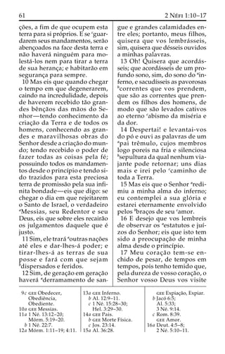 61 2 Ne´ fi 1:10–17 
c¸o˜ es, a fim de que ocupem esta 
terra para si pro´ prios. E se cguar-darem 
seus mandamentos, sera˜o 
abenc¸oados na face desta terra e 
na˜o havera´ ningue´m para mo-lesta 
´ -los nem para tirar a terra 
de sua heranc¸a; e habitara˜o em 
seguranc¸a para sempre. 
10 Mas eis que quando chegar 
o tempo em que degenerarem, 
caindo na incredulidade, depois 
de haverem recebido ta˜o gran-des 
beˆnc¸a˜os das ma˜os do Se-nhor— 
tendo conhecimento da 
criac¸a˜o da Terra e de todos os 
homens, conhecendo as gran-des 
e maravilhosas obras do 
Senhor desde a criac¸a˜o do mun-do; 
tendo recebido o poder de 
fazer todas as coisas pela fe´ ; 
possuindo todos os mandamen-tos 
desde o princı´pio e tendo si-do 
trazidos para esta preciosa 
terra de promissa˜o pela sua infi-nita 
bondade—eis que digo: se 
chegar o dia em que rejeitarem 
o Santo de Israel, o verdadeiro 
aMessias, seu Redentor e seu 
Deus, eis que sobre eles recaira˜o 
os julgamentos daquele que e´ 
justo. 
11 Sim, ele trara´ aoutras nac¸o˜es 
ate´ eles e dar-lhes-a´ poder; e 
tirar-lhes-a´ as terras de sua 
posse e fara´ com que sejam 
bdispersados e feridos. 
12 Sim, de gerac¸a˜o em gerac¸a˜o 
havera´ aderramamento de san-gue 
e grandes calamidades en-tre 
eles; portanto, meus filhos, 
quisera que vos lembra´ sseis, 
sim, quisera que de´sseis ouvidos 
a minhas palavras. 
13 Oh! Quisera que acorda´s-seis; 
que acorda´sseis de um pro-fundo 
sono, sim, do sono do ain-ferno, 
e sacudı´sseis as pavorosas 
bcorrentes que vos prendem, 
que sa˜o as correntes que pren-dem 
os filhos dos homens, de 
modo que sa˜o levados cativos 
ao eterno cabismo da mise´ria e 
da dor. 
14 Despertai! e levantai-vos 
do po´ e ouvi as palavras de um 
apai treˆmulo, cujos membros 
logo poreis na fria e silenciosa 
bsepultura da qual nenhum via-jante 
pode retornar; uns dias 
mais e irei pelo ccaminho de 
toda a Terra. 
15 Mas eis que o Senhor aredi-miu 
a minha alma do inferno; 
eu contemplei a sua glo´ ria e 
estarei eternamente envolvido 
pelos bbrac¸os de seu camor. 
16 E desejo que vos lembreis 
de observar os aestatutos e juı´- 
zos do Senhor; eis que isto tem 
sido a preocupac¸a˜o de minha 
alma desde o princı´pio. 
17 Meu corac¸a˜ o tem-se en-chido 
de pesar, de tempos em 
tempos, pois tenho temido que, 
pela dureza de vosso corac¸a˜o, o 
Senhor vosso Deus vos visite 
9c gee Obedecer, 
Obedieˆncia, 
Obediente. 
10a gee Messias. 
11a 1 Ne´ . 13:12–20; 
Mo´ rm. 5:19–20. 
b 1 Ne´ . 22:7. 
12a Mo´ rm. 1:11–19; 4:11. 
13a gee Inferno. 
b Al. 12:9–11. 
c 1 Ne´ . 15:28–30; 
Hel. 3:29–30. 
14a gee Pais. 
b gee Morte Fı´sica. 
c Jos. 23:14. 
15a Al. 36:28. 
gee Expiac¸a˜o, Expiar. 
b Jaco´ 6:5; 
Al. 5:33; 
3 Ne´ . 9:14. 
c Rom. 8:39. 
gee Amor. 
16a Deut. 4:5–8; 
2 Ne´ . 5:10–11. 
 