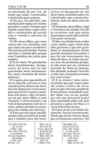 2 Ne´ fi 1:18–26 62 
na plenitude de sua aira, de 
modo que sejais bcondenados 
e destruı´dos para sempre; 
18 Ou que vos advenha uma 
maldic¸a˜o pelo espac¸o de amuitas 
gerac¸o˜ es; e sejais visitados pela 
espada e pela fome e sejais odia-dos 
e conduzidos de acordo 
com a vontade e cativeiro do 
bdiabo. 
19 Oh! meus filhos, que estas 
coisas na˜o vos sucedam, mas 
que sejais um povo escolhido e 
afavorecido pelo Senhor. Pore´m 
seja feita a vontade dele, porque 
seus bcaminhos sa˜o justos para 
sempre. 
20 E ele disse: aSe guardardes 
meus bmandamentos, cprospe-rareis 
na terra; mas se na˜ o 
guardardes meus mandamen-tos, 
sereis afastados de minha 
presenc¸a. 
21 E agora, para que minha al-ma 
se regozije convosco e meu 
corac¸a˜o possa deixar este mun-do 
com alegria por vossa causa, 
para que eu na˜o va´ para a sepul-tura 
com pesar e dor, levantai-vos 
do po´ , meus filhos, e sede 
ahomens e determinados em 
bum so´ pensamento e um so´ co-rac 
¸a˜o, unidos em todas as coisas, 
para na˜o cairdes em cativeiro; 
22 Para que na˜o sejais amaldi-c 
¸oados com uma terrı´vel maldi-c 
¸a˜ o; e tambe´m para na˜o incor-rerdes 
no desagrado de um 
Deus ajusto, trazendo sobre vo´ s 
a destruic¸a˜ o, sim, a eterna des-truic 
¸a˜ o, tanto da alma como do 
corpo. 
23 Despertai, meus filhos, cingi 
a aarmadura da retida˜ o. Sacudi 
as correntes com que estais 
amarrados e saı´ da obscuridade 
e levantai-vos do po´ . 
24 Na˜o vos rebeleis mais contra 
vosso irma˜ o, cujas viso˜ es teˆm 
sido gloriosas e que tem guar-dado 
os mandamentos desde 
quando deixamos Jerusale´m; e 
que foi um instrumento nas 
ma˜os de Deus, ao trazer-nos pa-ra 
a terra da promissa˜o; porque, 
se na˜o fosse por ele, terı´amos 
perecido de afome no deserto; 
na˜o obstante, tentastes btirar-lhe 
a vida, sim, e ele padeceu muito 
por vossa causa. 
25 E eu tremo e temo exces-sivamente 
que, por vossa causa, 
ele venha a sofrer de novo; 
pois eis que o haveis acusado de 
tentar exercer aautoridade e po-der 
sobre vo´ s; eu sei, pore´m, 
que ele na˜o procurou poder 
nem autoridade sobre vo´ s, mas 
procurou a glo´ ria de Deus e o 
vosso bem-estar eterno. 
26 E por ele ter-vos falado cla-ramente, 
haveis murmurado. 
Dizeis que ele foi asevero; dizeis 
que se enfureceu convosco. Eis 
17a 2 Ne´ . 5:21–24; 
Al. 3:6–19. 
b Mos. 12:8. 
18a 1 Ne´ . 12:20–23. 
b gee Diabo. 
19a gee Escolher, 
Escolhido. 
b Ose´ . 14:9. 
20a Jar. 1:9; 
Mos. 1:6–7; 
Al. 9:13–14. 
b Lev. 26:3–14; 
Joel 2:23–26. 
c Salm. 67:6; 
Mos. 2:21–25. 
21a I Sam. 4:9; 
I Re. 2:2. 
b Mois. 7:18. 
22a D&C 3:4. 
23a Ef. 6:11–17. 
24a 1 Ne´ . 16:32. 
b 1 Ne´ . 16:37. 
25a Geˆn. 37:9–11. 
26a Prov. 15:10; 
1 Ne´ . 16:2; 
Moroˆ . 9:4; 
D&C 121:41–43. 
 