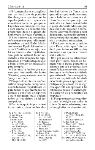 2 Ne´ fi 2:4–11 64 
4 E acontemplaste a sua glo´ ria 
em tua mocidade; e´s portanto 
ta˜o abenc¸oado quanto o sera˜o 
aqueles justos entre quem ele 
ministrara´ na carne; porque o 
Espı´rito e´ o mesmo ontem, hoje 
e para sempre. E o caminho esta´ 
preparado desde a queda do 
homem; e a salvac¸a˜o e´ bgratuita. 
5 E os homens sa˜o ensinados 
suficientemente para adistingui-rem 
o bem do mal. E a lei e´ dada 
aos homens. E pela lei nenhuma 
carne e´ bjustificada; ou seja, pela 
lei os homens sa˜o crejeitados. 
Sim, pela lei natural foram re-jeitados 
e tambe´m pela lei espi-ritual 
sa˜o privados daquilo que 
e´ bom; e tornam-se misera´veis 
para sempre. 
6 Portanto a aredenc¸a˜ o nos 
vem por interme´dio do Santo 
bMessias; porque ele e´ cheio de 
cgrac¸a e verdade. 
7 Eis que ele se oferece em asa-crifı 
´cio pelo pecado, cumprindo, 
assim, todos os requisitos da lei 
para todos os quebrantados de 
corac¸a˜o e contritos de espı´rito; 
e para ningue´m mais podem 
todos os brequisitos da lei ser 
cumpridos. 
8 Portanto, qua˜o importante e´ 
tornar estas coisas conhecidas 
dos habitantes da Terra, para 
que saibam que nenhuma carne 
pode habitar na presenc¸a de 
Deus aa menos que seja por 
meio dos me´ritos e miserico´rdia 
e grac¸a do Santo Messias, que 
da´ a sua vida, segundo a carne, 
e toma-a novamente pelo poder 
do Espı´rito, para poder efetuar a 
bressurreic¸a˜o dos mortos, sendo 
ele o primeiro a ressuscitar. 
9 Ele e´, portanto, as primı´cias 
para Deus, visto que ainterce-dera 
´ por todos os filhos dos 
homens; e os que nele crerem 
sera˜o salvos. 
10 E por causa da intercessa˜o 
feita por atodos, todos os ho-mens 
va˜o a Deus; portanto se 
achara˜o em sua presenc¸a para 
serem bjulgados por ele, de acor-do 
com a verdade e csantidade 
que esta˜o nele. Por conseguinte, 
todos os requisitos da lei dada 
pelo Santo para a aplicac¸a˜o do 
castigo estipulado na lei, castigo 
esse que esta´ em oposic¸a˜o a` lei 
estipulada para a felicidade, pa-ra 
cumprir os propo´ sitos da 
dexpiac¸a˜o— 
11 Porque e´ necessa´rio que ha-ja 
uma aoposic¸a˜o em todas as 
coisas. Se assim na˜o fosse, meu 
primogeˆ nito no deserto, na˜o 
4a 2 Ne´ . 11:3; Jaco´ 7:5. 
b gee Grac¸a. 
5a Moroˆ . 7:16. 
b Rom. 3:20; 
2 Ne´ . 25:23; 
Al. 42:12–16. 
gee Justificac¸a˜o, 
Justificar. 
c 1 Ne´ . 10:6; 
2 Ne´ . 9:6–38; 
Al. 11:40–45; 12:16, 
24; 42:6–11; 
Hel. 14:15–18. 
6a 1 Ne´ . 10:6; 
2 Ne´ . 25:20; 
Al. 12:22–25. 
gee Plano de 
Redenc¸a˜o. 
b gee Messias. 
c Jo. 1:14, 17; 
Mois. 1:6. 
7a gee Expiac¸a˜o, Expiar. 
b Rom. 10:4. 
8a 2 Ne´ . 25:20; 31:21; 
Mos. 4:8; 5:8; 
Al. 38:9. 
b I Cor. 15:20; 
Al. 7:12; 12:24–25; 
42:23. 
gee Ressurreic¸a˜o. 
9a Isa. 53:1–12; 
Mos. 14:12; 15:8–9. 
10a gee Redentor. 
b gee Juı´zo Final. 
c gee Santidade. 
d 2 Ne´ . 9:7, 21–22, 26; 
Al. 22:14; 33:22; 34:9. 
11a D&C 29:39; 122:5–9. 
gee Adversidade. 
 