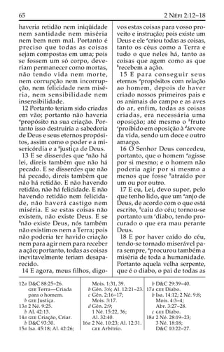 65 2 Ne´ fi 2:12–18 
haveria retida˜o nem iniqu¨ idade 
nem santidade nem mise´ ria 
nem bem nem mal. Portanto e´ 
preciso que todas as coisas 
sejam compostas em uma; pois 
se fossem um so´ corpo, deve-riam 
permanecer como mortas, 
na˜ o tendo vida nem morte, 
nem corrupc¸a˜o nem incorrup-c 
¸a˜ o, nem felicidade nem mise´- 
ria, nem sensibilidade nem 
insensibilidade. 
12 Portanto teriam sido criadas 
em va˜ o; portanto na˜o haveria 
apropo´ sito na sua criac¸a˜ o. Por-tanto 
isso destruiria a sabedoria 
de Deus e seus eternos propo´ si-tos, 
assim como o poder e a mi-serico 
´ rdia e a bjustic¸a de Deus. 
13 E se disserdes que ana˜o ha´ 
lei, direis tambe´m que na˜o ha´ 
pecado. E se disserdes que na˜o 
ha´ pecado, direis tambe´m que 
na˜o ha´ retida˜o. E na˜o havendo 
retida˜o, na˜o ha´ felicidade. E na˜o 
havendo retida˜o nem felicida-de, 
na˜ o havera´ castigo nem 
mise´ ria. E se estas coisas na˜o 
existem, na˜o existe Deus. E se 
bna˜o existe Deus, no´ s tambe´m 
na˜o existimos nem a Terra; pois 
na˜o poderia ter havido criac¸a˜o 
nem para agir nem para receber 
a ac¸a˜ o; portanto, todas as coisas 
inevitavelmente teriam desapa-recido. 
14 E agora, meus filhos, digo-vos 
estas coisas para vosso pro-veito 
e instruc¸a˜o; pois existe um 
Deus e ele acriou todas as coisas, 
tanto os ce´us como a Terra e 
tudo o que neles ha´ , tanto as 
coisas que agem como as que 
brecebem a ac¸a˜o. 
15 E para conseguir seus 
eternos apropo´ sitos com relac¸a˜o 
ao homem, depois de haver 
criado nossos primeiros pais e 
os animais do campo e as aves 
do ar, enfim, todas as coisas 
criadas, era necessa´ ria uma 
oposic¸a˜ o; ate´ mesmo o bfruto 
cproibido em oposic¸a˜o a` da´rvore 
da vida, sendo um doce e outro 
amargo. 
16 O Senhor Deus concedeu, 
portanto, que o homem aagisse 
por si mesmo; e o homem na˜o 
poderia agir por si mesmo a 
menos que fosse batraı´do por 
um ou por outro. 
17 E eu, Leı´, devo supor, pelo 
que tenho lido, que um aanjo de 
Deus, de acordo com o que esta´ 
escrito, bcaiu do ce´u; tornou-se 
portanto um cdiabo, tendo pro-curado 
o que era mau perante 
Deus. 
18 E por haver caı´do do ce´u, 
tendo-se tornado misera´vel pa-ra 
sempre, aprocurou tambe´m a 
mise´ria de toda a humanidade. 
Portanto aquela velha serpente, 
que e´ o diabo, o pai de todas as 
12a D&C 88:25–26. 
gee Terra—Criada 
para o homem. 
b gee Justic¸a. 
13a 2 Ne´ . 9:25. 
b Al. 42:13. 
14a gee Criac¸a˜ o, Criar. 
b D&C 93:30. 
15a Isa. 45:18; Al. 42:26; 
Mois. 1:31, 39. 
b Geˆn. 3:6; Al. 12:21–23. 
c Geˆn. 2:16–17; 
Mois. 3:17. 
d Geˆn. 2:9; 
1 Ne´ . 15:22, 36; 
Al. 32:40. 
16a 2 Ne´ . 10:23; Al. 12:31. 
gee Arbı´trio. 
b D&C 29:39–40. 
17a gee Diabo. 
b Isa. 14:12; 2 Ne´ . 9:8; 
Mois. 4:3–4; 
Abr. 3:27–28. 
c gee Diabo. 
18a 2 Ne´ . 28:19–23; 
3 Ne´ . 18:18; 
D&C 10:22–27. 
 