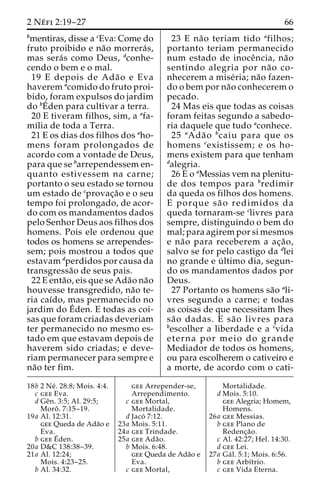 2 Ne´ fi 2:19–27 66 
bmentiras, disse a cEva: Come do 
fruto proibido e na˜o morrera´s, 
mas sera´s como Deus, dconhe-cendo 
o bem e o mal. 
19 E depois de Ada˜o e Eva 
haverem acomido do fruto proi-bido, 
foram expulsos do jardim 
do bE´ 
den para cultivar a terra. 
20 E tiveram filhos, sim, a afa-mı 
´lia de toda a Terra. 
21 E os dias dos filhos dos aho-mens 
foram prolongados de 
acordo com a vontade de Deus, 
para que se barrependessem en-quanto 
estivessem na carne; 
portanto o seu estado se tornou 
um estado de cprovac¸a˜o e o seu 
tempo foi prolongado, de acor-do 
com os mandamentos dados 
pelo Senhor Deus aos filhos dos 
homens. Pois ele ordenou que 
todos os homens se arrependes-sem; 
pois mostrou a todos que 
estavam dperdidos por causa da 
transgressa˜o de seus pais. 
22 E enta˜ o, eis que se Ada˜o na˜o 
houvesse transgredido, na˜o te-ria 
caı´do, mas permanecido no 
jardim doE´ 
den. E todas as coi-sas 
que foram criadas deveriam 
ter permanecido no mesmo es-tado 
em que estavam depois de 
haverem sido criadas; e deve-riam 
permanecer para sempre e 
na˜o ter fim. 
23 E na˜o teriam tido afilhos; 
portanto teriam permanecido 
num estado de inoceˆncia, na˜o 
sentindo alegria por na˜o co-nhecerem 
a mise´ria; na˜o fazen-do 
o bem por na˜o conhecerem o 
pecado. 
24 Mas eis que todas as coisas 
foram feitas segundo a sabedo-ria 
daquele que tudo aconhece. 
25 aAda˜ o bcaiu para que os 
homens cexistissem; e os ho-mens 
existem para que tenham 
dalegria. 
26 E o aMessias vem na plenitu-de 
dos tempos para bredimir 
da queda os filhos dos homens. 
E porque sa˜ o redimidos da 
queda tornaram-se clivres para 
sempre, distinguindo o bem do 
mal; para agirem por si mesmos 
e na˜o para receberem a ac¸a˜o, 
salvo se for pelo castigo da dlei 
no grande e u´ ltimo dia, segun-do 
os mandamentos dados por 
Deus. 
27 Portanto os homens sa˜o ali-vres 
segundo a carne; e todas 
as coisas de que necessitam lhes 
sa˜o dadas. E sa˜o livres para 
bescolher a liberdade e a cvida 
eterna por meio do grande 
Mediador de todos os homens, 
ou para escolherem o cativeiro e 
a morte, de acordo com o cati- 
18b 2 Ne´ . 28:8; Mois. 4:4. 
c gee Eva. 
d Geˆn. 3:5; Al. 29:5; 
Moroˆ . 7:15–19. 
19a Al. 12:31. 
gee Queda de Ada˜o e 
Eva. 
b geeE´ 
den. 
20a D&C 138:38–39. 
21a Al. 12:24; 
Mois. 4:23–25. 
b Al. 34:32. 
gee Arrepender-se, 
Arrependimento. 
c gee Mortal, 
Mortalidade. 
d Jaco´ 7:12. 
23a Mois. 5:11. 
24a gee Trindade. 
25a gee Ada˜o. 
b Mois. 6:48. 
gee Queda de Ada˜o e 
Eva. 
c gee Mortal, 
Mortalidade. 
d Mois. 5:10. 
gee Alegria; Homem, 
Homens. 
26a gee Messias. 
b gee Plano de 
Redenc¸a˜o. 
c Al. 42:27; Hel. 14:30. 
d gee Lei. 
27a Ga´ l. 5:1; Mois. 6:56. 
b gee Arbı´trio. 
c gee Vida Eterna. 
 