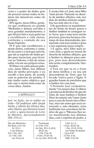 67 2 Ne´ fi 2:28–3:5 
veiro e o poder do diabo; pois 
ele procura tornar todos os ho-mens 
ta˜o misera´veis como ele 
pro´ prio. 
28 E agora, meus filhos, gosta-ria 
que confia´ sseis no grande 
aMediador e de´sseis ouvidos a 
seus grandes mandamentos; e 
que foˆ sseis fie´is a suas palavras 
e escolheˆ sseis a vida eterna, 
conforme a vontade do seu 
Santo Espı´rito; 
29 E que na˜o escolheˆ sseis a 
morte eterna, conforme a vonta-de 
da carne e o mal que nela ha´ , 
que da´ ao espı´rito do diabo po-der 
para aescravizar, para levar-vos 
ao binferno, a fim de reinar 
sobre vo´ s em seu pro´ prio reino. 
30 Disse-vos estas poucas pala-vras, 
meus filhos, nos u´ ltimos 
dias de minha provac¸a˜o; e eu 
escolhi a boa parte, de acordo 
com as palavras do profeta. E 
na˜o tenho outro objetivo que 
na˜o seja o eterno bem-estar de 
vossa alma. Ame´m. 
CAPI´TULO 3 
Jose´, no Egito, viu os nefitas em 
visa˜o—Ele profetizou sobre Joseph 
Smith, o vidente dos u´ ltimos dias; 
sobre Moise´s, que libertaria Israel; 
e sobre o aparecimento do Livro 
de Mo´rmon. Aproximadamente 
588–570 a.C. 
E agora falo a ti, Jose´, meu filho 
amais jovem. Nasceste no deser-to 
de minhas aflic¸o˜ es; sim, nos 
dias de minhas maiores angu´ s-tias 
tua ma˜e deu-te a` luz. 
2 Se guardares os mandamen-tos 
do Santo de Israel, possa o 
Senhor tambe´m te consagrar es-ta 
aterra, que e´ uma terra muito 
preciosa, para tua heranc¸a e he-ranc 
¸a de teus descendentes, jun-tamente 
com teus irma˜os e para 
a tua seguranc¸a para sempre. 
3 E agora, meu filho mais jo-vem, 
Jose´, a quem eu trouxe do 
deserto de minhas aflic¸o˜ es, que 
o Senhor te abenc¸oe para sem-pre, 
pois teus descendentes 
na˜o sera˜o completamente ades-truı 
´dos. 
4 Pois eis que tu e´ s o fruto 
de meus lombos; e eu sou um 
descendente de aJose´ , que foi 
levado bcativo para o Egito. E 
grandes foram os conveˆnios que 
o Senhor fez com Jose´. 
5 Portanto Jose´ verdadeira-mente 
aviu nossos dias. E obteve 
a promessa do Senhor de que do 
fruto de seus lombos o Senhor 
Deus levantaria um bramo cjusto 
para a casa de Israel; na˜o o Mes-sias, 
mas um ramo que seria ar-rancado 
e, na˜o obstante, seria 
lembrado nos conveˆnios do Se-nhor 
de que o dMessias lhes se-ria 
manifestado nos u´ ltimos 
dias, com o espı´rito de poder, a 
28a gee Mediador. 
29a Rom. 6:16–18; 
Al. 12:11. 
b gee Inferno. 
3 1a 1 Ne´ . 18:7. 
2a 1 Ne´ . 2:20. 
gee Terra da 
Promissa˜o. 
3a 2 Ne´ . 9:53. 
4a Geˆn. 39:1–2; 45:4; 
49:22–26; 
1 Ne´ . 5:14–16. 
b Geˆn. 37:29–36. 
5a tjs, Geˆn. 50:24–38; 
2 Ne´ . 4:1–2. 
b Geˆn. 49:22–26; 
1 Ne´ . 15:12; 19:24. 
gee Vinha do Senhor. 
c Jaco´ 2:25. 
d 2 Ne´ . 6:14; 
D&C 3:16–20. 
 