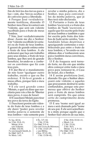 2 Ne´ fi 3:6–15 68 
fim de tira´ -los das trevas para a 
luz—sim, das etrevas ocultas e 
do cativeiro para a liberdade. 
6 Porque Jose´ verdadeira-mente 
testificou, dizendo: O 
Senhor meu Deus levantara´ um 
avidente, que sera´ um vidente 
escolhido para o fruto de meus 
blombos. 
7 Sim, Jose´ verdadeiramente 
disse: Assim me diz o Senhor: 
Um avidente escolhido levanta-rei 
eu do fruto de teus lombos. 
E gozara´ de grande estima entre 
o fruto de teus lombos. A ele 
ordenarei que fac¸a um trabalho 
para seus irma˜os, o fruto de teus 
lombos, que lhes sera´ de grande 
benefı´cio, levando-os a conhe-cer 
os conveˆnios que fiz com 
teus pais. 
8 E dar-lhe-ei o mandamento 
de na˜o fazer aqualquer outro 
trabalho, exceto o que eu lhe 
ordenar. E fa´ -lo-ei grande a 
meus olhos, porque fara´ o meu 
trabalho. 
9 E ele sera´ grande como 
aMoise´s, o qual eu disse que sus-citaria 
para vo´ s a fim de blibertar 
meu povo, o´ casa de Israel. 
10 E suscitarei Moise´s para tirar 
teu povo da terra do Egito. 
11 Suscitarei pore´mum viden-te 
do fruto de teus lombos e a 
ele darei apoder para revelar 
minha palavra a` semente de 
teus lombos—na˜o somente para 
revelar a minha palavra, diz o 
Senhor, mas para convenceˆ - 
los da minha palavra, que ja´ 
lhes tera´ sido declarada. 
12 Portanto o fruto de teus 
lombos aescrevera´ ; e o fruto dos 
lombos de bJuda´ cescrevera´ ; e 
aquilo que for escrito pelo fruto 
de teus lombos e tambe´m o que 
for escrito pelo fruto dos lom-bos 
de Juda´ sera˜o unidos, dcon-fundindo 
falsas doutrinas e 
apaziguando contendas e esta-belecendo 
paz entre o fruto de 
teus lombos; e elevando-os nos 
u´ ltimos dias a fconhecerem seus 
pais e tambe´mmeus conveˆnios, 
diz o Senhor. 
13 E da fraqueza sera´ torna-do 
forte, no dia em que minha 
obra comec¸ar entre todo o meu 
povo para restaurar-te, o´ Casa 
de Israel, diz o Senhor. 
14 E assim profetizou Jose´ , 
dizendo: Eis que o Senhor aben-c 
¸oara´ este vidente; e aqueles 
que procurarem destruı´-lo sera˜o 
confundidos, porque esta pro-messa 
que obtive do Senhor 
para o fruto de meus lombos 
sera´ cumprida. Eis que estou 
certo do cumprimento desta 
promessa. 
15 E seu anome sera´ igual ao 
meu e sera´ chamado pelo bnome 
de seu pai. E ele sera´ semelhan-te 
a mim; porque aquilo que o 
Senhor fizer atrave´s de sua ma˜o, 
5e Isa. 42:16. 
6a 3 Ne´ . 21:8–11; 
Mo´ rm. 8:16. 
gee Vidente. 
b D&C 132:30. 
7a gee Joseph Smith, Jr. 
8a D&C 24:7, 9. 
9a Mois. 1:41. 
bEˆ 
x. 3:7–10; 
1 Ne´ . 17:24. 
11a D&C 5:3–4. 
12a gee Livro de Mo´rmon. 
b 1 Ne´ . 13:23–29. 
c gee Bı´blia. 
d Eze. 37:15–20; 
1 Ne´ . 13:38–41; 
2 Ne´ . 29:8; 33:10–11. 
e Moroˆ . 1:4. 
f 1 Ne´ . 15:14; 
2 Ne´ . 30:5; 
Mo´ rm. 7:1, 5, 9–10. 
15a D&C 18:8. 
b JS—H 1:3. 
 