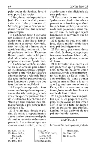 69 2 Ne´ fi 3:16–25 
pelo poder do Senhor, levara´ 
meu povo a` salvac¸a˜o. 
16 Sim, desse modo profetizou 
Jose´ : Certo estou disto, como 
estou certo da promessa de 
Moise´ s; porque o Senhor me 
disse: aPreservarei tua semente 
para sempre. 
17 E o Senhor disse: Suscitarei 
um Moise´s; e dar-lhe-ei poder 
numa vara; e dar-lhe-ei habili-dade 
para escrever. Contudo, 
na˜o lhe soltarei a lı´ngua para 
que fale muito, porque na˜o o fa-rei 
poderoso no falar. aEscrever-lhe- 
ei pore´m minha lei pelo 
dedo de minha pro´ pria ma˜o; e 
preparar-lhe-ei um bporta-voz. 
18 E o Senhor tambe´m me dis-se: 
Eu suscitarei um para o fruto 
de teus lombos e para ele prepa-rarei 
um porta-voz. E eis que eu 
o farei escrever o relato do fruto 
dos teus lombos para o fruto de 
teus lombos; e o porta-voz dos 
teus lombos anuncia´ -lo-a´ . 
19 E as palavras que ele ira´ es-crever 
sera˜o as palavras que eu, 
em minha sabedoria, julgar con-veniente 
que cheguem ao fruto 
de teus lombos. E sera´ como se o 
afruto de teus lombos lhes cla-masse 
bdesde o po´ ; porque lhes 
conhec¸o a fe´. 
20 E aclamara˜o desde o po´ ; 
sim, clamara˜o arrependimento 
a seus irma˜os, ate´ mesmo depois 
de muitas gerac¸o˜ es se haverem 
passado. E acontecera´ que seu 
clamor sera´ ouvido, sim, de 
acordo com a simplicidade de 
suas palavras. 
21 Por causa de sua fe´ , suas 
apalavras saira˜o de minha boca 
para os seus irma˜os, que sa˜o o 
fruto de teus lombos; e a` fraque-za 
de suas palavras eu darei for-c 
¸a, em sua fe´ , para que sejam 
lembrados os conveˆnios que fiz 
com teus pais. 
22 E agora eis que, meu filho 
Jose´ , desse modo aprofetizou 
meu pai de antigamente. 
23 Portanto, por causa deste 
conveˆnio e´s abenc¸oado; porque 
tua semente na˜o sera´ destruı´da, 
pois dara˜o ouvidos a`s palavras 
do livro. 
24 E levantar-se-a´ entre eles 
um poderoso que praticara´ o 
bem, tanto em palavras como 
em obras, sendouminstrumen-to 
nas ma˜os de Deus, com fe´ 
extraordina´ ria para operar 
grandes maravilhas e fazer o 
que e´ grandioso aos olhos de 
Deus, a fim de levar muita res-taurac 
¸a˜o a` casa de Israel e a` se-mente 
de teus irma˜os. 
25 E agora, bendito e´s tu, Jose´. 
Eis que tu e´ s pequeno; ouve, 
pois, as palavras de teu irma˜o 
Ne´fi e ser-te-a´ feito de acordo 
com as palavras que proferi. 
Lembra-te das palavras de teu 
pai moribundo. Ame´m. 
CAPI´TULO 4 
Leı´ aconselha e abenc¸oa sua posteri - 
16a Geˆn. 45:1–8. 
17a Deut. 10:2, 4; 
Mois. 2:1. 
bEˆx. 4:16. 
19a D&C 28:8. 
b Isa. 29:4; 
2 Ne´ . 27:13; 33:13; 
Mo´ rm. 9:30; 
Moroˆ . 10:27. 
20a 2 Ne´ . 26:16; 
Mo´ rm. 8:23. 
21a 2 Ne´ . 29:2. 
22a 2 Ne´ . 3:5. 
 