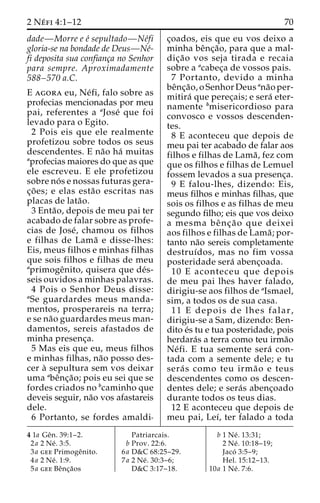 2 Ne´ fi 4:1–12 70 
dade—Morre e e´ sepultado—Ne´fi 
gloria-se na bondade de Deus—Ne´- 
fi deposita sua confianc¸a no Senhor 
para sempre. Aproximadamente 
588–570 a.C. 
E agora eu, Ne´fi, falo sobre as 
profecias mencionadas por meu 
pai, referentes a aJose´ que foi 
levado para o Egito. 
2 Pois eis que ele realmente 
profetizou sobre todos os seus 
descendentes. E na˜o ha´ muitas 
aprofecias maiores do que as que 
ele escreveu. E ele profetizou 
sobre no´ s e nossas futuras gera-c 
¸o˜ es; e elas esta˜o escritas nas 
placas de lata˜o. 
3 Enta˜ o, depois de meu pai ter 
acabado de falar sobre as profe-cias 
de Jose´, chamou os filhos 
e filhas de Lama˜ e disse-lhes: 
Eis, meus filhos e minhas filhas 
que sois filhos e filhas de meu 
aprimogeˆnito, quisera que de´s-seis 
ouvidos a minhas palavras. 
4 Pois o Senhor Deus disse: 
aSe guardardes meus manda-mentos, 
prosperareis na terra; 
e se na˜o guardardes meus man-damentos, 
sereis afastados de 
minha presenc¸a. 
5 Mas eis que eu, meus filhos 
e minhas filhas, na˜o posso des-cer 
a` sepultura sem vos deixar 
uma abeˆnc¸a˜ o; pois eu sei que se 
fordes criados no bcaminho que 
deveis seguir, na˜o vos afastareis 
dele. 
6 Portanto, se fordes amaldi-c 
¸oados, eis que eu vos deixo a 
minha beˆnc¸a˜ o, para que a mal-dic 
¸a˜o vos seja tirada e recaia 
sobre a acabec¸a de vossos pais. 
7 Portanto, devido a minha 
beˆnc¸a˜ o, o Senhor Deus ana˜o per-mitira 
´ que perec¸ais; e sera´ eter-namente 
bmisericordioso para 
convosco e vossos descenden-tes. 
8 E aconteceu que depois de 
meu pai ter acabado de falar aos 
filhos e filhas de Lama˜ , fez com 
que os filhos e filhas de Lemuel 
fossem levados a sua presenc¸a. 
9 E falou-lhes, dizendo: Eis, 
meus filhos e minhas filhas, que 
sois os filhos e as filhas de meu 
segundo filho; eis que vos deixo 
a mesma beˆ nc¸ a˜ o que deixei 
aos filhos e filhas de Lama˜ ; por-tanto 
na˜o sereis completamente 
destruı´dos, mas no fim vossa 
posteridade sera´ abenc¸oada. 
10 E aconteceu que depois 
de meu pai lhes haver falado, 
dirigiu-se aos filhos de aIsmael, 
sim, a todos os de sua casa. 
11 E depois de lhes falar, 
dirigiu-se a Sam, dizendo: Ben-dito 
e´s tu e tua posteridade, pois 
herdara´s a terra como teu irma˜o 
Ne´ fi. E tua semente sera´ con-tada 
com a semente dele; e tu 
sera´ s como teu irma˜o e teus 
descendentes como os descen-dentes 
dele; e sera´s abenc¸oado 
durante todos os teus dias. 
12 E aconteceu que depois de 
meu pai, Leı´, ter falado a toda 
4 1a Geˆn. 39:1–2. 
2a 2 Ne´ . 3:5. 
3a gee Primogeˆnito. 
4a 2 Ne´ . 1:9. 
5a gee Beˆnc¸a˜os 
Patriarcais. 
b Prov. 22:6. 
6a D&C 68:25–29. 
7a 2 Ne´ . 30:3–6; 
D&C 3:17–18. 
b 1 Ne´ . 13:31; 
2 Ne´ . 10:18–19; 
Jacó 3:5–9; 
Hel. 15:12–13. 
10a 1 Ne´ . 7:6. 
 