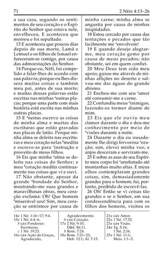 71 2 Ne´ fi 4:13–26 
a sua casa, segundo os senti-mentos 
de seu corac¸a˜o e o Espı´- 
rito do Senhor que estava nele, 
envelheceu. E aconteceu que 
morreu e foi sepultado. 
13 E aconteceu que poucos dias 
depois de sua morte, Lama˜ e 
Lemuel e os filhos de Ismael en-fureceram- 
se comigo, por causa 
das admoestac¸o˜ es do Senhor. 
14 Porque eu, Ne´fi, fui compe-lido 
a falar-lhes de acordo com 
sua palavra; porque eu lhes dis-sera 
muitas coisas e tambe´m 
meu pai, antes de sua morte; 
e muitas dessas palavras esta˜o 
escritas nas minhas aoutras pla-cas; 
porque uma parte com mais 
histo´ ria esta´ escrita nas minhas 
outras placas. 
15 E anestas escrevo as coisas 
de minha alma e muitas das 
escrituras que esta˜o gravadas 
nas placas de lata˜ o. Porque mi-nha 
alma se deleita nas escritu-ras 
e meu corac¸a˜o nelas bmedita 
e escreve-as para cinstruc¸a˜o e 
proveito de meus filhos. 
16 Eis que minha aalma se de-leita 
nas coisas do Senhor; e 
meu bcorac¸a˜o medita continua-mente 
nas coisas que vi e ouvi. 
17 Na˜o obstante, apesar da 
grande abondade do Senhor, 
mostrando-me suas grandes e 
maravilhosas obras, meu cora-c 
¸a˜o exclama: Oh! Que homem 
bmisera´vel sou! Sim, meu cora-c 
¸a˜o se entristece por causa de 
minha carne; minha alma se 
angustia por causa de minhas 
iniqu¨ idades. 
18 Estou cercado por causa das 
tentac¸o˜ es e pecados que ta˜ o 
facilmente me aenvolvem! 
19 E quando desejo alegrar-me, 
meu corac¸ a˜ o geme por 
causa de meus pecados; na˜ o 
obstante, sei em quem confiei. 
20 Meu Deus tem sido meu 
apoio; guiou-me atrave´s de mi-nhas 
aflic¸o˜ es no deserto e sal-vou- 
me das a´guas do grande 
abismo. 
21 Encheu-me com seu aamor 
ate´ consumir-me a carne. 
22 Confundiu meus ainimigos, 
fazendo-os tremer diante de 
mim. 
23 Eis que ele ouviu meu 
clamor durante o dia e deu-me 
conhecimento por meio de 
aviso˜ es durante a noite. 
24 Durante o dia eu ousada-mente 
lhe dirigi fervorosa aora-c 
¸a˜ o; sim, elevei minha voz; e 
anjos desceram e serviram-me. 
25 E sobre as asas de seu Espı´ri-to 
meu corpo foi aarrebatado ate´ 
montanhas muito altas. E meus 
olhos contemplaram grandes 
coisas, sim, demasiadamente 
grandes para o homem; fui, por-tanto, 
proibido de escreveˆ-las. 
26 Oh! Enta˜o se vi coisas ta˜o 
grandes e se o Senhor, em sua 
condescendeˆncia para com os 
filhos dos homens, visitou os 
14a 1 Ne´ . 1:16–17; 9:4. 
15a 1 Ne´ . 6:4–6. 
b gee Ponderar; 
Escrituras. 
c 1 Ne´ . 19:23. 
16a gee Ac¸a˜o de Grac¸as, 
Agradecido, 
Agradecimento. 
b gee Corac¸a˜o. 
17a 2 Ne´ . 9:10; 
D&C 86:11. 
b Rom. 7:24. 
18a Rom. 7:21–23; 
Heb. 12:1; Al. 7:15. 
21a gee Amor. 
22a 1 Ne´ . 17:52. 
23a gee Visa˜o. 
24a Tg. 5:16; 
1 Ne´ . 2:16. 
25a 1 Ne´ . 11:1; 
Mois. 1:1–2. 
 