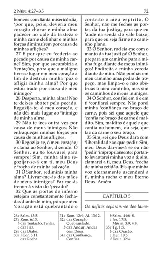 2 Ne´ fi 4:27–35 72 
homens com tanta miserico´ rdia, 
apor que, pois, deveria meu 
corac¸a˜o chorar e minha alma 
padecer no vale da tristeza e 
minha carne definhar e minhas 
forc¸as diminuı´rem por causa de 
minhas aflic¸o˜ es? 
27 E por que eu acederia ao 
pecado por causa de minha car-ne? 
Sim, por que sucumbiria a 
btentac¸o˜ es, para que o maligno 
tivesse lugar em meu corac¸a˜o a 
fim de destruir minha cpaz e 
afligir minha alma? Por que 
estou irado por causa de meu 
inimigo? 
28 Desperta, minha alma! Na˜o 
te deixes abater pelo pecado. 
Regozija-te, o´ meu corac¸a˜o, e 
na˜o deˆs mais lugar ao ainimigo 
de minha alma. 
29 Na˜o te ires outra vez por 
causa de meus inimigos. Na˜o 
enfraquec¸as minhas forc¸as por 
causa de minhas aflic¸o˜ es. 
30 Regozija-te, o´ meu corac¸a˜o; 
e clama ao Senhor, dizendo: O´ 
Senhor, eu te louvarei para 
sempre! Sim, minha alma re-gozijar- 
se-a´ em ti, meu Deus 
e arocha de minha salvac¸a˜o. 
31O´ 
Senhor, redimira´s minha 
alma? Livrar-me-a´ s das ma˜os 
de meus inimigos? Far-me-a´s 
tremer a` vista do apecado? 
32 Que as portas do inferno 
estejam constantemente fecha-das 
diante de mim, porque meu 
acorac¸a˜o esta´ quebrantado e 
contrito o meu espı´rito. O´ 
Senhor, na˜o me feches as por-tas 
da tua justic¸a, para que eu 
bande na senda do vale baixo, 
para que eu seja firme no cami-nho 
plano. 
33O´ 
Senhor, rodeia-me com o 
manto da tua justic¸a!O´ 
Senhor, 
prepara um caminho para a mi-nha 
fuga diante de meus inimi-gos! 
Endireita a minha vereda 
diante de mim. Na˜o ponhas em 
meu caminho uma pedra de tro-pec 
¸o, mas limpa-o e na˜o obs-truas 
o meu caminho, mas sim 
os caminhos de meus inimigos. 
34O´ 
Senhor, confiei em ti e em 
ti aconfiarei sempre. Na˜o porei 
minha bconfianc¸a no brac¸o de 
carne, pois sei que aquele que 
cconfia no brac¸o de carne e´ mal-dito. 
Sim, maldito e´ aquele que 
confia no homem, ou seja, que 
faz da carne o seu brac¸o. 
35 Sim, sei que Deus dara´ com 
aliberalidade ao que pedir. Sim, 
meu Deus dar-me-a´ se eu na˜o 
bpedir cimpropriamente; portan-to 
levantarei minha voz a ti; sim, 
clamarei a ti, meu Deus, drocha 
de minha retida˜o. Eis que minha 
voz eternamente ascendera´ a 
ti, minha rocha e meu Eterno 
Deus. Ame´m. 
CAPI´TULO 5 
Os nefitas separam-se dos lama- 
26a Salm. 43:5. 
27a Rom. 6:13. 
b gee Tentac¸a˜o, Tentar. 
c gee Paz. 
28a gee Diabo. 
30a I Cor. 3:11. 
gee Rocha. 
31a Rom. 12:9; Al. 13:12. 
32a gee Corac¸a˜o 
Quebrantado. 
b gee Andar, Andar 
com Deus. 
34a gee Confianc¸a, 
Confiar. 
b Salm. 44:6–8. 
c Jer. 17:5; 
Mo´ rm. 3:9; 4:8. 
35a Tg. 1:5. 
b gee Orac¸a˜o. 
c Hel. 10:5. 
d Deut. 32:4. 
 