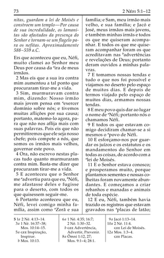 73 2 Ne´ fi 5:1–12 
nitas, guardam a lei de Moise´s e 
constroem um templo—Por causa 
de sua incredulidade, os lamani-tas 
sa˜o afastados da presenc¸a do 
Senhor e tornam-se um flagelo pa-ra 
os nefitas. Aproximadamente 
588–559 a.C. 
Eis que aconteceu que eu, Ne´fi, 
muito clamei ao Senhor meu 
Deus por causa da aira de meus 
irma˜os. 
2 Mas eis que a sua ira contra 
mim aumentou a tal ponto que 
procuraram tirar-me a vida. 
3 Sim, murmuravam contra 
mim, dizendo: Nosso irma˜ o 
mais jovem pensa em aexercer 
domı´nio sobre no´ s; e tivemos 
muitas aflic¸o˜ es por sua causa; 
portanto, matemo-lo agora, pa-ra 
que na˜o nos aflija mais com 
suas palavras. Pois eis que na˜o 
permitiremos que ele seja nosso 
chefe; pois compete a no´ s, que 
somos os irma˜os mais velhos, 
governar este povo. 
4 Ora, na˜o escrevo nestas pla-cas 
tudo quanto murmuraram 
contra mim. Basta-me dizer que 
procuraram tirar-me a vida. 
5 E aconteceu que o Senhor 
me aadvertiu para que eu, bNe´fi, 
me afastasse deles e fugisse 
para o deserto, com todos os 
que quisessem seguir-me. 
6 Portanto aconteceu que eu, 
Ne´ fi, levei comigo minha fa-mı 
´lia, assim como aZora˜ e sua 
famı´lia; e Sam, meu irma˜o mais 
velho, e sua famı´lia; e Jaco´ e 
Jose´, meus irma˜os mais jovens, 
e tambe´mminhas irma˜s e todos 
os que me quiseram acompa-nhar. 
E todos os que me quise-ram 
acompanhar foram os que 
acreditavam nas badverteˆncias 
e revelac¸o˜ es de Deus; portanto 
deram ouvidos a minhas pala-vras. 
7 E tomamos nossas tendas e 
tudo o que nos foi possı´vel e 
viajamos no deserto pelo espac¸o 
de muitos dias. E depois de 
termos viajado pelo espac¸o de 
muitos dias, armamos nossas 
tendas. 
8 E meu povo quis dar ao lugar 
o nome de aNe´fi; portanto no´ s o 
chamamos Ne´fi. 
9 E todos os que estavam co-migo 
decidiram chamar-se a si 
mesmos o apovo de Ne´fi. 
10 E esforc¸amo-nos por guar-dar 
os juı´zos e os estatutos e os 
mandamentos do Senhor em 
todas as coisas, de acordo com a 
alei de Moise´s. 
11 E o Senhor estava conosco; 
e prosperamos muito, porque 
plantamos sementes e nossas co-lheitas 
foram novamente abun-dantes. 
E comec¸amos a criar 
rebanhos e manadas e animais 
de toda espe´cie. 
12 E eu, Ne´ fi, tambe´m havia 
trazido os registros que estavam 
gravados nas aplacas de lata˜o; 
5 1a 2 Ne´ . 4:13–14. 
3a 1 Ne´ . 16:37–38; 
Mos. 10:14–15. 
5a gee Inspirac¸a˜o, 
Inspirar. 
b Mos. 10:13. 
6a 1 Ne´ . 4:35; 16:7; 
2 Ne´ . 1:30–32. 
b gee Adverteˆncia, 
Advertir, Prevenir. 
8a Oˆ 
mni 1:12, 27; 
Mos. 9:1–4; 28:1. 
9a Jaco´ 1:13–14. 
10a 2 Ne´ . 11:4. 
gee Lei de Moise´s. 
12a Mos. 1:3–4. 
gee Placas. 
 