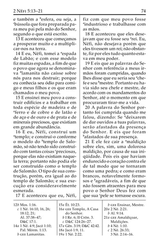 2 Ne´ fi 5:13–21 74 
e tambe´m a besfera, ou seja, a 
cbu´ ssola que fora preparada pa-ra 
meu pai pela ma˜o do Senhor, 
segundo o que esta´ escrito. 
13 E aconteceu que comec¸amos 
a prosperar muito e a multipli-car- 
nos na terra. 
14 E eu, Ne´fi, tomei a aespada 
de Laba˜ o; e com esse modelo 
fiz muitas espadas, a fim de que 
o povo que agora se denomina-va 
blamanita na˜o caı´sse sobre 
no´ s para nos destruir; porque 
eu conhecia seu o´dio para comi-go 
e meus filhos e os que eram 
chamados o meu povo. 
15 E ensinei meu povo a cons-truir 
edifı´cios e a trabalhar em 
toda espe´ cie de madeira e de 
aferro e de cobre e de lata˜o e 
de ac¸o e de ouro e de prata e de 
minerais preciosos, que existiam 
em grande abundaˆncia. 
16 E eu, Ne´ fi, construı´ um 
atemplo; e construı´-o conforme 
o modelo do btemplo de Salo-ma 
˜o, so´ na˜o tendo sido construı´- 
do com tantas coisas cpreciosas, 
porque elas na˜o existiam naque-la 
terra; portanto na˜o podia ele 
ser construı´do como o templo 
de Saloma˜ o. O tipo de sua cons-truc 
¸a˜ o, pore´m, era igual ao do 
templo de Saloma˜ o; e sua exe-cuc 
¸a˜o era consideravelmente 
esmerada. 
17 E aconteceu que eu, Ne´ fi, 
fiz com que meu povo fosse 
aindustrioso e trabalhasse com 
as ma˜os. 
18 E aconteceu que eles dese-javam 
que eu fosse seu arei. Eu, 
Ne´fi, na˜o desejava pore´m que 
eles tivessem um rei; na˜o obstan-te, 
fiz por eles tudo quanto esta-va 
em meu poder. 
19 E eis que as palavras do Se-nhor 
com refereˆncia a meus ir-ma 
˜os foram cumpridas, quando 
lhes disse que eu seria seu ache-fe 
e seu bmestre. Portanto eu ha-via 
sido seu chefe e mestre, de 
acordo com os mandamentos do 
Senhor, ate´ o momento em que 
procuraram tirar-me a vida. 
20 A palavra do Senhor por-tanto 
foi cumprida quando me 
falou, dizendo: Se adeixarem 
de dar ouvidos a tuas palavras, 
sera˜o afastados da presenc¸a 
do Senhor. E eis que foram 
bafastados de sua presenc¸a. 
21 E ele fez cair a amaldic¸a˜o 
sobre eles, sim, uma dolorosa 
maldic¸a˜ o, por causa de sua ini-qu 
¨ idade. Pois eis que haviam 
endurecido o corac¸a˜o contra ele 
de tal modo que se tornaram 
como uma pedra; e como eram 
brancos, notavelmente formo-sos 
e bagrada´ veis, a fim de que 
na˜o fossem atraentes para meu 
povo o Senhor Deus fez com 
que sua cpele se tornasse escura. 
12b Mos. 1:16. 
c 1 Ne´ . 16:10, 16, 26; 
18:12, 21; 
Al. 37:38–47; 
D&C 17:1. 
14a 1 Ne´ . 4:9; Jaco´ 1:10; 
Pal. Mo´ rm. 1:13. 
b gee Lamanitas. 
15a E´ 
t. 10:23. 
16a gee Templo, A Casa 
do Senhor. 
b I Re. 6; II Croˆn. 3. 
c D&C 124:26–27. 
17a Geˆn. 3:19; D&C 42:42. 
18a Jaco´ 1:9, 11. 
19a 1 Ne´ . 2:22. 
b gee Ensinar, Mestre. 
20a 2 Ne´ . 2:21. 
b Al. 9:14. 
21a gee Amaldic¸oar, 
Maldic¸o˜ es. 
b 4 Ne´ . 1:10. 
c 2 Ne´ . 26:33; 
3 Ne´ . 2:14–16. 
 