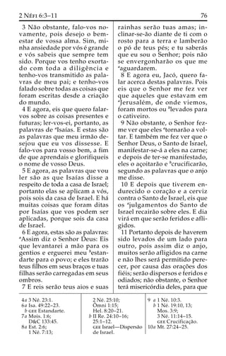2 Ne´ fi 6:3–11 76 
3 Na˜o obstante, falo-vos no-vamente, 
pois desejo o bem-estar 
de vossa alma. Sim, mi-nha 
ansiedade por vo´ s e´ grande 
e vo´ s sabeis que sempre tem 
sido. Porque vos tenho exorta-do 
com toda a diligeˆ ncia e 
tenho-vos transmitido as pala-vras 
de meu pai; e tenho-vos 
falado sobre todas as coisas que 
foram escritas desde a criac¸a˜o 
do mundo. 
4 E agora, eis que quero falar-vos 
sobre as coisas presentes e 
futuras; ler-vos-ei, portanto, as 
palavras de aIsaı´as. E estas sa˜o 
as palavras que meu irma˜o de-sejou 
que eu vos dissesse. E 
falo-vos para vosso bem, a fim 
de que aprendais e glorifiqueis 
o nome de vosso Deus. 
5 E agora, as palavras que vou 
ler sa˜ o as que Isaı´as disse a 
respeito de toda a casa de Israel; 
portanto elas se aplicam a vo´ s, 
pois sois da casa de Israel. E ha´ 
muitas coisas que foram ditas 
por Isaı´as que vos podem ser 
aplicadas, porque sois da casa 
de Israel. 
6 E agora, estas sa˜o as palavras: 
aAssim diz o Senhor Deus: Eis 
que levantarei a ma˜o para os 
gentios e erguerei meu bestan-darte 
para o povo; e eles trara˜o 
teus filhos em seus brac¸os e tuas 
filhas sera˜o carregadas em seus 
ombros. 
7 E reis sera˜o teus aios e suas 
rainhas sera˜o tuas amas; in-clinar- 
se-a˜o diante de ti com o 
rosto para a terra e lambera˜o 
o po´ de teus pe´s; e tu sabera´s 
que eu sou o Senhor; pois na˜o 
se envergonhara˜o os que me 
aaguardarem. 
8 E agora eu, Jaco´ , quero fa-lar 
acerca destas palavras. Pois 
eis que o Senhor me fez ver 
que aqueles que estavam em 
aJerusale´m, de onde viemos, 
foram mortos ou blevados para 
o cativeiro. 
9 Na˜o obstante, o Senhor fez-me 
ver que eles atornara˜o a vol-tar. 
E tambe´m me fez ver que o 
Senhor Deus, o Santo de Israel, 
manifestar-se-a´ a eles na carne; 
e depois de ter-se manifestado, 
eles o ac¸oitara˜o e bcrucificara˜o, 
segundo as palavras que o anjo 
me disse. 
10 E depois que tiverem en-durecido 
o corac¸a˜o e a cerviz 
contra o Santo de Israel, eis que 
os ajulgamentos do Santo de 
Israel recaira˜o sobre eles. E dia 
vira´ em que sera˜o feridos e afli-gidos. 
11 Portanto depois de haverem 
sido levados de um lado para 
outro, pois assim diz o anjo, 
muitos sera˜o afligidos na carne 
e na˜o lhes sera´ permitido pere-cer, 
por causa das orac¸o˜ es dos 
fie´is; sera˜o dispersos e feridos e 
odiados; na˜o obstante, o Senhor 
tera´ miserico´rdia deles, para que 
4a 3 Ne´ . 23:1. 
6a Isa. 49:22–23. 
b gee Estandarte. 
7a Mois. 1:6; 
D&C 133:45. 
8a Est. 2:6; 
1 Ne´ . 7:13; 
2 Ne´ . 25:10; 
Oˆ 
mni 1:15; 
Hel. 8:20–21. 
b II Re. 24:10–16; 
25:1–12. 
gee Israel—Dispersa˜o 
de Israel. 
9 a 1 Ne´ . 10:3. 
b 1 Ne´ . 19:10, 13; 
Mos. 3:9; 
3 Ne´ . 11:14–15. 
gee Crucificac¸a˜o. 
10a Mt. 27:24–25. 
 