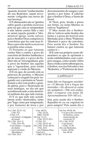 77 2 Ne´ fi 6:12–7:1 
aquando tiverem bconhecimento 
do seu Redentor, sejam nova-mente 
ccoligados nas terras de 
sua heranc¸a. 
12 E abenc¸oados sa˜o os agentios 
sobre quem o profeta escreveu; 
pois eis que caso se arrependam 
e na˜o lutem contra Sia˜o e na˜o 
se unam a`quela grande e babo-mina 
´ vel igreja, sera˜o salvos; 
pois o Senhor Deus cumprira´ os 
cconveˆnios que fez com seus fi-lhos; 
e por este motivo escreveu 
o profeta estas coisas. 
13 Portanto os que lutarem 
contra Sia˜o e contra o povo do 
conveˆnio do Senhor lambera˜o o 
po´ de seus pe´s; e o povo do Se-nhor 
na˜o se aenvergonhara´, pois 
o povo do Senhor sa˜o aqueles 
que o baguardam, pois ainda 
esperam a vinda do Messias. 
14 E eis que, de acordo com as 
palavras do profeta, o Messias 
comec¸ara´ a resgata´ -los pela ase-gunda 
vez; e portanto se bmani-festara 
´ a eles com poder e gran-de 
glo´ ria, para a cdestruic¸a˜o de 
seus inimigos, no dia em que 
acreditarem nele; e na˜o destrui-ra 
´ nenhum dos que nele crerem. 
15 E os que nele na˜o acredi-tarem 
sera˜o adestruı´dos, tanto 
por bfogo como por tempestade; 
e por tremores de terra e por 
derramamento de sangue e por 
cpestes e por fome. E sabera˜o 
que o Senhor e´ Deus, o Santo de 
Israel. 
16 aSera´ , pois, tirada a presa 
aos fortes, ou sera˜o libertos os 
cativos blegı´timos? 
17 Mas assim diz o Senhor: 
Ate´ os acativos sera˜o tirados dos 
fortes e a presa do terrı´vel sera´ 
libertada; pois o Deus bPoderoso 
clibertara´ o povo do conveˆnio. 
Pois assim diz o Senhor: Eu 
lutarei contra os que lutarem 
contra ti— 
18 E com sua pro´ pria carne ali-mentarei 
os que te oprimem e 
sera˜o embebedados com o pro´ - 
prio sangue, como sendo vinho 
doce; etodaacarne sabera´ queeu, 
o Senhor, sou teu Salvador e teu 
aRedentor, o bPoderoso de Jaco´ . 
CAPI´TULO 7 
Isaı´as fala em linguagem messiaˆni-ca— 
O Messias tera´ a lı´ngua dos 
instruı´dos—Ele oferecera´ as costas 
aos ac¸oitadores—Na˜o sera´ confun-dido— 
Comparar com Isaı´as 50. 
Aproximadamente 559–545 a.C. 
Sim, pois assim diz o Senhor: 
Repudiei-te eu ou expulsei-te 
para sempre? Pois assim diz o 
11a 1 Ne´ . 22:11–12; 
2 Ne´ . 9:2. 
b Ose´ . 3:5. 
c gee Israel—Coligac¸a˜o 
de Israel. 
12a 1 Ne´ . 14:1–2; 
2 Ne´ . 10:9–10. 
b gee Diabo—A igreja 
do diabo. 
c gee Conveˆnio 
Abraaˆmico. 
13a 3 Ne´ . 22:4. 
b Isa. 40:31; 
1 Ne´ . 21:23; 
D&C 133:45. 
14a Isa. 11:11; 
2 Ne´ . 25:17; 29:1. 
b 2 Ne´ . 3:5. 
c 1 Ne´ . 22:13–14. 
15a 2 Ne´ . 10:16; 28:15; 
3 Ne´ . 16:8. 
geeU´ 
ltimos Dias. 
b Jaco´ 6:3. 
c D&C 97:22–26. 
16a Isa. 49:24–26. 
b ie povo do conveˆnio 
do Senhor, como 
mencionado no 
versı´culo 17. 
17a 1 Ne´ . 21:25. 
b gee Jeova´ . 
c II Re. 17:39. 
18a gee Redentor. 
b Geˆn. 49:24; 
Isa. 60:16. 
 