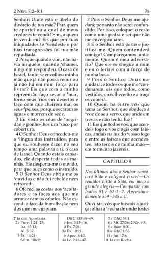 2 Ne´ fi 7:2–8:1 78 
Senhor: Onde esta´ o libelo do 
divo´ rcio de tua ma˜e? Para quem 
te apartei ou a qual de meus 
credores te vendi? Sim, a quem 
te vendi eu? Eis que por tuas 
iniqu¨ idades te avendeste e por 
tuas transgresso˜ es foi tua ma˜e 
repudiada. 
2 Porque quando vim, na˜o ha-via 
ningue´m; quando achamei, 
ningue´m respondeu.O´ 
casa de 
Israel, tanto se encolheu minha 
ma˜o que ja´ na˜o possa remir ou 
ja´ na˜o ha´ em mim forc¸a para 
livrar? Eis que com a minha 
repreensa˜o fac¸o secar o bmar, 
torno seus crios em desertos e 
fac¸o com que cheirem mal os 
seus dpeixes, porque secaram as 
a´guas e morrem de sede. 
3 Eu visto os ce´us de anegri-da 
˜o e ponho-lhes um bsaco por 
cobertura. 
4OSenhor Deus concedeu-me 
a alı´ngua dos instruı´dos, para 
que eu soubesse dizer no seu 
tempo uma palavra a ti, o´ casa 
de Israel. Quando estais cansa-dos, 
ele desperta todas as ma-nha 
˜s. Ele desperta-me o ouvido, 
para que ouc¸a como o instruı´do. 
5 O Senhor Deus abriu-me os 
aouvidos e na˜o fui rebelde nem 
retrocedi. 
6 Ofereci as costas aos aac¸oita-dores 
e as faces aos que me 
arrancavam os cabelos. Na˜o es-condi 
a face da humilhac¸a˜o nem 
dos que me cuspiam. 
7 Pois o Senhor Deus me aju-dara 
´; portanto na˜o serei confun-dido. 
Por isso, coloquei o rosto 
como uma pedra e sei que na˜o 
me envergonharei. 
8 E o Senhor esta´ perto e jus-tifica- 
me. Quem contendera´ 
comigo? Comparec¸amos junta-mente. 
Quem e´ meu adversa´ - 
rio? Que ele se chegue a mim 
e eu o ferirei com a forc¸a de 
minha boca. 
9 Pois o Senhor Deus me 
ajudara´ ; e todos os que me acon-denarem, 
eis que todos, como 
vestidos, envelhecera˜o e a trac¸a 
os comera´ . 
10 Quem ha´ entre vo´ s que 
tema ao Senhor, que obedec¸a a` 
avoz de seu servo, que ande em 
trevas e na˜o tenha luz? 
11 Eis que todos vo´ s, que acen-deis 
fogo e vos cingis com faı´s-cas, 
andais na luz do avosso fogo 
e entre as faı´scas que acendes-tes. 
Isto tereis de minha ma˜o— 
em tormento jazereis. 
CAPI´TULO 8 
Nos u´ ltimos dias o Senhor conso-lara 
´ Sia˜o e coligara´ Israel—Os 
remidos vira˜o a Sia˜o, em meio a 
grande alegria—Comparar com 
Isaı´as 51 e 52:1–2. Aproxima-damente 
559–545 a.C. 
Ouvi-me, vo´ s que buscais a justi-c 
¸a; olhai a arocha de onde fostes 
7 1a gee Apostasia. 
2a Prov. 1:24–25; 
Isa. 65:12; 
Al. 5:37. 
bEˆx. 14:21; 
Salm. 106:9; 
D&C 133:68–69. 
c Jos. 3:15–16. 
dEˆ 
x. 7:21. 
3a Eˆ 
x. 10:21. 
b Apoc. 6:12. 
4a Lc. 2:46–47. 
5a D&C 58:1. 
6a Mt. 27:26; 2 Ne´ . 9:5. 
9a Rom. 8:31. 
10a D&C 1:38. 
11a Juı´. 17:6. 
8 1a gee Rocha. 
 