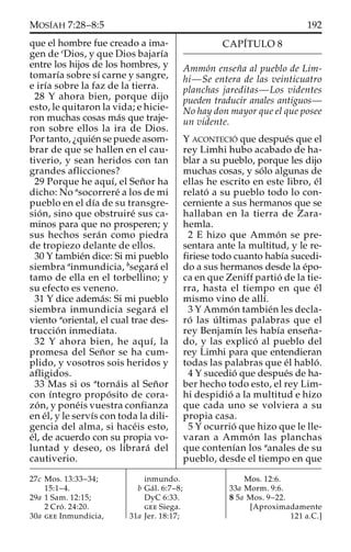 MOSI´AH 7:28–8:5 192
que el hombre fue creado a ima-
gen de c
Dios, y que Dios bajarı´a
entre los hijos de los hombres, y
tomarı´a sobre sı´ carne y sangre,
e irı´a sobre la faz de la tierra.
28 Y ahora bien, porque dijo
esto, le quitaron la vida; e hicie-
ron muchas cosas ma´s que traje-
ron sobre ellos la ira de Dios.
Por tanto, ¿quie´n se puede asom-
brar de que se hallen en el cau-
tiverio, y sean heridos con tan
grandes aflicciones?
29 Porque he aquı´, el Sen˜or ha
dicho: No a
socorrere´ a los de mi
pueblo en el dı´a de su transgre-
sio´n, sino que obstruire´ sus ca-
minos para que no prosperen; y
sus hechos sera´n como piedra
de tropiezo delante de ellos.
30 Y tambie´n dice: Si mi pueblo
siembra a
inmundicia, b
segara´ el
tamo de ella en el torbellino; y
su efecto es veneno.
31 Y dice adema´s: Si mi pueblo
siembra inmundicia segara´ el
viento a
oriental, el cual trae des-
truccio´n inmediata.
32 Y ahora bien, he aquı´, la
promesa del Sen˜or se ha cum-
plido, y vosotros sois heridos y
afligidos.
33 Mas si os a
torna´is al Sen˜or
con ı´ntegro propo´sito de cora-
zo´n, y pone´is vuestra confianza
en e´l, y le servı´s con toda la dili-
gencia del alma, si hace´is esto,
e´l, de acuerdo con su propia vo-
luntad y deseo, os librara´ del
cautiverio.
CAPI´TULO 8
Ammo´n ensen˜a al pueblo de Lim-
hi—Se entera de las veinticuatro
planchas jareditas—Los videntes
pueden traducir anales antiguos—
No hay don mayor que el que posee
un vidente.
Y ACONTECIO´ que despue´s que el
rey Limhi hubo acabado de ha-
blar a su pueblo, porque les dijo
muchas cosas, y so´lo algunas de
ellas he escrito en este libro, e´l
relato´ a su pueblo todo lo con-
cerniente a sus hermanos que se
hallaban en la tierra de Zara-
hemla.
2 E hizo que Ammo´n se pre-
sentara ante la multitud, y le re-
firiese todo cuanto habı´a sucedi-
do a sus hermanos desde la e´po-
ca en que Zeniff partio´ de la tie-
rra, hasta el tiempo en que e´l
mismo vino de allı´.
3 Y Ammo´n tambie´n les decla-
ro´ las u´ ltimas palabras que el
rey Benjamı´n les habı´a ensen˜a-
do, y las explico´ al pueblo del
rey Limhi para que entendieran
todas las palabras que e´l hablo´.
4 Y sucedio´ que despue´s de ha-
ber hecho todo esto, el rey Lim-
hi despidio´ a la multitud e hizo
que cada uno se volviera a su
propia casa.
5 Y ocurrio´ que hizo que le lle-
varan a Ammo´n las planchas
que contenı´an los a
anales de su
pueblo, desde el tiempo en que
27c Mos. 13:33–34;
15:1–4.
29a 1 Sam. 12:15;
2 Cro´. 24:20.
30a gee Inmundicia,
inmundo.
b Ga´l. 6:7–8;
DyC 6:33.
gee Siega.
31a Jer. 18:17;
Mos. 12:6.
33a Morm. 9:6.
8 5a Mos. 9–22.
[Aproximadamente
121 a.C.]
 