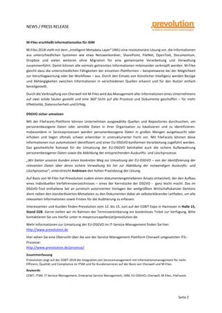  
	
  
NEWS	
  /	
  PRESS	
  RELEASE	
  
	
  
	
  
	
  
Seite	
  2	
  
M-­‐Files	
  erschließt	
  Informationssilos	
  für	
  iSIM	
  	
  
M-­‐Files	
  2018	
  stellt	
  mit	
  dem	
  „Intelligent	
  Metadata	
  Layer“	
  (IML)	
  eine	
  revolutionäre	
  Lösung	
  vor,	
  die	
  Informationen	
  
aus	
   unterschiedlichen	
   Systemen	
   wie	
   etwa	
   Netzwerkordner,	
   SharePoint,	
   FileNet,	
   OpenText,	
   Documentum,	
  
Dropbox	
   und	
   vielen	
   weiteren	
   ohne	
   Migration	
   für	
   eine	
   gemeinsame	
   Verarbeitung	
   und	
   Verwaltung	
  
zusammenführt.	
  Damit	
  können	
  alle	
  vormals	
  getrennten	
  Informationen	
  miteinander	
  verknüpft	
  werden.	
  M-­‐Files	
  
gleicht	
  dazu	
  die	
  unterschiedlichen	
  Fähigkeiten	
  der	
  einzelnen	
  Plattformen	
  –	
  beispielsweise	
  bei	
  der	
  Möglichkeit	
  
zur	
  Verschlagwortung	
  oder	
  bei	
  Workflows	
  –	
  aus.	
  Durch	
  den	
  Einsatz	
  von	
  Künstlicher	
  Intelligenz	
  werden	
  Bezüge	
  
und	
   Abhängigkeiten	
   zwischen	
   Informationen	
   in	
   verschiedenen	
   Quellen	
   erkannt	
   und	
   für	
   den	
   Nutzer	
   einfach	
  
bereitgestellt.	
  
Durch	
  die	
  Verknüpfung	
  von	
  Cherwell	
  mit	
  M-­‐Files	
  wird	
  das	
  Management	
  aller	
  Informationen	
  eines	
  Unternehmens	
  
auf	
  zwei	
  solide	
  Säulen	
  gestellt	
  und	
  eine	
  360°-­‐Sicht	
  auf	
  alle	
  Prozesse	
  und	
  Dokumente	
  geschaffen	
  –	
  für	
  mehr	
  
Effektivität,	
  Datensicherheit	
  und	
  Erfolg.	
  
DSGVO	
  sicher	
  umsetzen	
  
Mit	
   der	
   FileFacets-­‐Plattform	
   können	
   Unternehmen	
   ausgewählte	
   Quellen	
   und	
   Repositories	
   durchsuchen,	
   um	
  
personenbezogene	
   Daten	
   oder	
   sensible	
   Daten	
   in	
   ihrer	
   Organisation	
   zu	
   lokalisieren	
   und	
   zu	
   identifizieren.	
  
Insbesondere	
   in	
   Serviceprozessen	
   werden	
   personenbezogene	
   Daten	
   in	
   großen	
   Mengen	
   ausgetauscht	
   oder	
  
erhoben	
   und	
   liegen	
   oftmals	
   schwer	
   erkennbar	
   in	
   unstrukturierter	
   Form	
   vor.	
   Mit	
   FileFacets	
   können	
   diese	
  
Informationen	
  nun	
  automatisiert	
  identifiziert	
  und	
  einer	
  EU-­‐DSGVO-­‐konformen	
  Verarbeitung	
  zugeführt	
  werden.	
  
Das	
   ganzheitliche	
   Konzept	
   für	
   die	
   Umsetzung	
   der	
   EU-­‐DSGVO	
   beinhaltet	
   auch	
   die	
   sichere	
   Aufbewahrung	
  
personenbezogener	
  Daten	
  sowie	
  die	
  Abbildung	
  der	
  entsprechenden	
  Auskunfts-­‐	
  und	
  Löschprozesse.	
  
„Wir	
  bieten	
  unseren	
  Kunden	
  einen	
  konkreten	
  Weg	
  zur	
  Umsetzung	
  der	
  EU-­‐DSGVO	
  –	
  von	
  der	
  Identifizierung	
  der	
  
relevanten	
   Daten	
   über	
   deren	
   sichere	
   Verwaltung	
   bis	
   hin	
   zur	
   Abbildung	
   der	
   notwendigen	
   Auskunfts-­‐	
   und	
  
Löschprozesse",	
  unterstreicht	
  Andresen	
  den	
  hohen	
  Praxisbezug	
  der	
  Lösung.	
  
Auf	
  Basis	
  von	
  M-­‐Files	
  hat	
  Prevolution	
  zudem	
  einen	
  dokumentengetriebenen	
  Ansatz	
  entwickelt,	
  der	
  den	
  Aufbau	
  
eines	
  individuellen	
  Verfahrensverzeichnisses	
  –	
  eines	
  der	
  Kernstücke	
  der	
  DSGVO	
  -­‐	
  	
  ganz	
  leicht	
  macht.	
  Das	
  im	
  
DSGVO-­‐Tool	
   enthaltene	
   Set	
   an	
   juristisch	
   autorisierten	
   Vorlagen	
   der	
   weltgrößten	
   Wirtschaftskanzlei	
   Dentons	
  
dient	
  neben	
  den	
  standardisierten	
  Metadaten	
  zu	
  den	
  Dokumenten	
  dabei	
  als	
  selbsterklärender	
  Leitfaden,	
  um	
  alle	
  
relevanten	
  Informationen	
  sowie	
  Fristen	
  für	
  die	
  Auditierung	
  zu	
  erfassen.	
  	
  
Interessenten	
  und	
  Kunden	
  finden	
  Prevolution	
  vom	
  12.	
  bis	
  15.	
  Juni	
  auf	
  der	
  CEBIT	
  Expo	
  in	
  Hannover	
  in	
  Halle	
  15,	
  
Stand	
  D28.	
  Gerne	
  stellen	
  wir	
  im	
  Rahmen	
  der	
  Terminvereinbarung	
  ein	
  kostenloses	
  Ticket	
  zur	
  Verfügung.	
  Bitte	
  
kontaktieren	
  Sie	
  uns	
  hierfür	
  unter	
  m.meyerzurcapellen(at)prevolution.de.	
  
Mehr	
  Informationen	
  zur	
  Umsetzung	
  der	
  EU-­‐DSGVO	
  im	
  IT-­‐Service-­‐Management	
  finden	
  Sie	
  hier:	
  
http://www.prevolution.de	
  
Hier	
  sehen	
  Sie	
  eine	
  Übersicht	
  über	
  die	
  von	
  der	
  Service-­‐Management-­‐Plattform	
  Cherwell	
  umgesetzten	
  ITIL-­‐
Prozesse:	
  
http://www.prevolution.de/prozesse/	
  
Zusammenfassung	
  
Prevolution	
  zeigt	
  auf	
  der	
  CEBIT	
  2018	
  die	
  Integration	
  von	
  Servicemanagement	
  mit	
  Informationsmanagement	
  für	
  mehr	
  
Effizienz,	
  Qualität	
  und	
  Compliance	
  im	
  ITSM	
  und	
  für	
  Kundenservices	
  auf	
  der	
  Basis	
  von	
  Cherwell	
  und	
  M-­‐Files.	
  
Keywords	
  
CEBIT,	
  ITSM,	
  IT-­‐Service-­‐Management,	
  Enterprise	
  Service	
  Management,	
  iSIM,	
  EU-­‐DSGVO,	
  Cherwell,	
  M-­‐Files,	
  FileFacets	
  
	
  
 