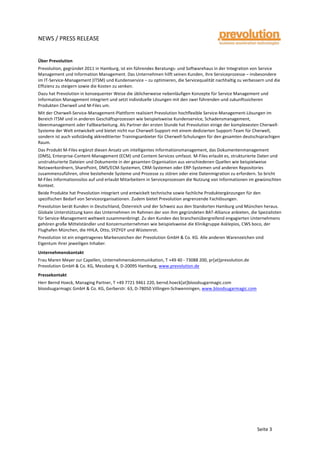  
	
  
NEWS	
  /	
  PRESS	
  RELEASE	
  
	
  
	
  
	
  
Seite	
  3	
  
Über	
  Prevolution	
  
Prevolution,	
  gegründet	
  2011	
  in	
  Hamburg,	
  ist	
  ein	
  führendes	
  Beratungs-­‐	
  und	
  Softwarehaus	
  in	
  der	
  Integration	
  von	
  Service	
  
Management	
  und	
  Information	
  Management.	
  Das	
  Unternehmen	
  hilft	
  seinen	
  Kunden,	
  ihre	
  Serviceprozesse	
  –	
  insbesondere	
  
im	
  IT-­‐Service-­‐Management	
  (ITSM)	
  und	
  Kundenservice	
  –	
  zu	
  optimieren,	
  die	
  Servicequalität	
  nachhaltig	
  zu	
  verbessern	
  und	
  die	
  
Effizienz	
  zu	
  steigern	
  sowie	
  die	
  Kosten	
  zu	
  senken.	
  
Dazu	
  hat	
  Prevolution	
  in	
  konsequenter	
  Weise	
  die	
  üblicherweise	
  nebenläufigen	
  Konzepte	
  für	
  Service	
  Management	
  und	
  
Information	
  Management	
  integriert	
  und	
  setzt	
  individuelle	
  Lösungen	
  mit	
  den	
  zwei	
  führenden	
  und	
  zukunftssicheren	
  
Produkten	
  Cherwell	
  und	
  M-­‐Files	
  um.	
  
Mit	
  der	
  Cherwell-­‐Service-­‐Management-­‐Plattform	
  realisiert	
  Prevolution	
  hochflexible	
  Service-­‐Management-­‐Lösungen	
  im	
  
Bereich	
  ITSM	
  und	
  in	
  anderen	
  Geschäftsprozessen	
  wie	
  beispielsweise	
  Kundenservice,	
  Schadensmanagement,	
  
Ideenmanagement	
  oder	
  Fallbearbeitung.	
  Als	
  Partner	
  der	
  ersten	
  Stunde	
  hat	
  Prevolution	
  einige	
  der	
  komplexesten	
  Cherwell-­‐
Systeme	
  der	
  Welt	
  entwickelt	
  und	
  bietet	
  nicht	
  nur	
  Cherwell-­‐Support	
  mit	
  einem	
  dedizierten	
  Support-­‐Team	
  für	
  Cherwell,	
  
sondern	
  ist	
  auch	
  vollständig	
  akkreditierter	
  Trainingsanbieter	
  für	
  Cherwell-­‐Schulungen	
  für	
  den	
  gesamten	
  deutschsprachigen	
  
Raum.	
  
Das	
  Produkt	
  M-­‐Files	
  ergänzt	
  diesen	
  Ansatz	
  um	
  intelligentes	
  Informationsmanagement,	
  das	
  Dokumentenmanagement	
  
(DMS),	
  Enterprise-­‐Content-­‐Management	
  (ECM)	
  und	
  Content-­‐Services	
  umfasst.	
  M-­‐Files	
  erlaubt	
  es,	
  strukturierte	
  Daten	
  und	
  
unstrukturierte	
  Dateien	
  und	
  Dokumente	
  in	
  der	
  gesamten	
  Organisation	
  aus	
  verschiedenen	
  Quellen	
  wie	
  beispielweise	
  
Netzwerkordnern,	
  SharePoint,	
  DMS/ECM-­‐Systemen,	
  CRM-­‐Systemen	
  oder	
  ERP-­‐Systemen	
  und	
  anderen	
  Repositories	
  
zusammenzuführen,	
  ohne	
  bestehende	
  Systeme	
  und	
  Prozesse	
  zu	
  stören	
  oder	
  eine	
  Datenmigration	
  zu	
  erfordern.	
  So	
  bricht	
  
M-­‐Files	
  Informationssilos	
  auf	
  und	
  erlaubt	
  Mitarbeitern	
  in	
  Serviceprozessen	
  die	
  Nutzung	
  von	
  Informationen	
  im	
  gewünschten	
  
Kontext.	
  
Beide	
  Produkte	
  hat	
  Prevolution	
  integriert	
  und	
  entwickelt	
  technische	
  sowie	
  fachliche	
  Produktergänzungen	
  für	
  den	
  
spezifischen	
  Bedarf	
  von	
  Serviceorganisationen.	
  Zudem	
  bietet	
  Prevolution	
  angrenzende	
  Fachlösungen.	
  	
  
Prevolution	
  berät	
  Kunden	
  in	
  Deutschland,	
  Österreich	
  und	
  der	
  Schweiz	
  aus	
  den	
  Standorten	
  Hamburg	
  und	
  München	
  heraus.	
  
Globale	
  Unterstützung	
  kann	
  das	
  Unternehmen	
  im	
  Rahmen	
  der	
  von	
  ihm	
  gegründeten	
  BAT-­‐Alliance	
  anbieten,	
  die	
  Spezialisten	
  
für	
  Service-­‐Management	
  weltweit	
  zusammenbringt.	
  Zu	
  den	
  Kunden	
  des	
  branchenübergreifend	
  engagierten	
  Unternehmens	
  
gehören	
  große	
  Mittelständler	
  und	
  Konzernunternehmen	
  wie	
  beispielsweise	
  die	
  Klinikgruppe	
  Asklepios,	
  CWS	
  boco,	
  der	
  
Flughafen	
  München,	
  die	
  HHLA,	
  Otto,	
  SYZYGY	
  und	
  Wüstenrot.	
  
Prevolution	
  ist	
  ein	
  eingetragenes	
  Markenzeichen	
  der	
  Prevolution	
  GmbH	
  &	
  Co.	
  KG.	
  Alle	
  anderen	
  Warenzeichen	
  sind	
  
Eigentum	
  ihrer	
  jeweiligen	
  Inhaber.	
  
Unternehmenskontakt	
  
Frau	
  Maren	
  Meyer	
  zur	
  Capellen,	
  Unternehmenskommunikation,	
  T	
  +49	
  40	
  -­‐	
  73088	
  200,	
  pr[at]prevolution.de	
  
Prevolution	
  GmbH	
  &	
  Co.	
  KG,	
  Messberg	
  4,	
  D-­‐20095	
  Hamburg,	
  www.prevolution.de	
  
Pressekontakt	
  
Herr	
  Bernd	
  Hoeck,	
  Managing	
  Partner,	
  T	
  +49	
  7721	
  9461	
  220,	
  bernd.hoeck[at]bloodsugarmagic.com	
  
bloodsugarmagic	
  GmbH	
  &	
  Co.	
  KG,	
  Gerberstr.	
  63,	
  D-­‐78050	
  Villingen-­‐Schwenningen,	
  www.bloodsugarmagic.com	
  
	
  
	
  
	
  
	
  
	
  
	
  
	
  
	
  
	
  
	
  
	
  
	
   	
  
 