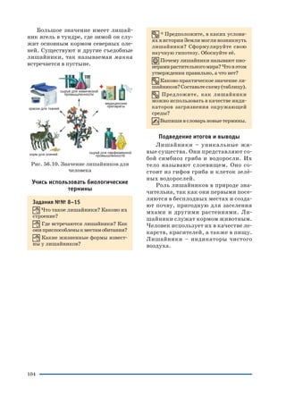 104
Большое значение имеет лишай
ник ягель в тундре, где зимой он слу
жит основным кормом северных оле
ней. Существуют и другие съедобные
лишайники, так называемая манна
встречается в пустыне.
Рис. 56.10. Значение лишайников для
человека
Учись использовать биологические
термины
Задания №№ 8–15
Что такое лишайники? Каково их
строение?
Где встречаются лишайники? Как
ониприспособленыкместамобитания?
Какие жизненные формы извест
ны у лишайников?
* Предположите, в каких услови
ях в истории Земли могли возникнуть
лишайники? Сформулируйте свою
научную гипотезу. Обоснуйте её.
Почему лишайники называют пио
нерамирастительногомира?Чтовэтом
утверждении правильно, а что нет?
Каково практическое значение ли
шайников?Составьтесхему(таблицу).
Предложите, как лишайники
можно использовать в качестве инди
каторов загрязнения окружающей
среды?
Выпишивсловарьновыетермины.
Подведение итогов и выводы
Лишайники – уникальные жи
вые существа. Они представляют со
бой симбиоз гриба и водоросли. Их
тело называют слоевищем. Оно со
стоит из гифов гриба и клеток зелё
ных водорослей.
Роль лишайников в природе зна
чительна, так как они первыми посе
ляются в бесплодных местах и созда
ют почву, пригодную для заселения
мхами и другими растениями. Ли
шайники служат кормом животным.
Человек использует их в качестве ле
карств, красителей, а также в пищу.
Лишайники – индикаторы чистого
воздуха.
 