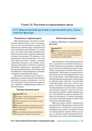 105
Глава 14. Растение и окружающая среда
§ 57. Приспособление растений к окружающей среде. Эколо
гические факторы
Познакомься с задачами урока
Изучая ботанику, ты узнал, что ра
стения тропического леса и тундры,
леса и луга различаются, даже если
относятся к одному виду. Ухаживая за
культурными растениями, ты заме
тил, что одни культуры особенно тре
бовательны к влаге, другим необходи
мо яркое освещение. Ты знаешь, что с
сорняками трудно бороться, так как
они образуют много семян, которые
созревают раньше, чем семена куль
турных растений. У многих сорняков
длинные корневища, которыми они
быстро размножаются. Растения при
способленыкопределённымусловиям,
условиям окружающей среды.
Поэтому сегодня наша задача –
обобщить знания о взаимоотношениях
растений и среды, вспомнить, что та
кое экология и экологические факто
ры, провести лабораторную работу и
сделать вывод.
Повтори изученное ранее
Задания №№ 1–4
Вспомни, какая наука называется
экологией, и что она изучает.
Что называют экологическими
факторами?
Каково внутренне строение листа?
Имеют ли все листья одинаковое внут
ренне строение?
Как лишайники приспособлены к
выживанию в суровых условиях?
Освой новый материал
1. Среда обитания и экологические
факторы
Задание № 5
Выясни, что называют средой оби
тания, условиями существования ра
стения? Какие экологические факто
ры важны для растений?
Вся природа, окружающая расте
ние, является его средой обитания.
В ней имеются все условия, необходи
мые для роста и развития данного рас
тения, но в разных количествах и соот
ношениях. Факторы (условия) внеш
ней среды могут непосредственно вли
ять на растение, они необходимы для
существованияорганизма,норастению
не обязательны. Влияют на растение
такие факторы, как свет, влага в воз
духе и в почве, температура, наличие
и концентрация солей в почве, ветер и
некоторые другие. Экологическим
фактором назовём любой элемент сре
ды, способный оказывать прямое вли
яние на организм. А теперь выясним,
как могут воздействовать на растения
экологические факторы.
Фактор среды может ограничить
рост растения. Например, если в почве
содержится небольшое количество
минеральных солей, а на ней из года в
год возделывают какую либо культу
ру, то запасы солей оказываются ис
черпаны и рост растений прекращает
§ 57. Приспособление растений к окружающей среде
 