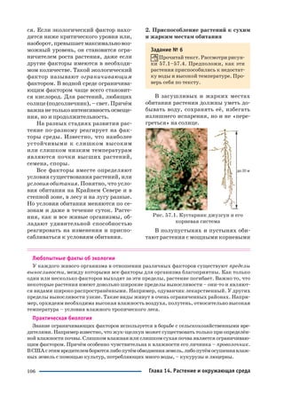 106
ся. Если экологический фактор нахо
дится ниже критического уровня или,
наоборот,превышаетмаксимальновоз
можный уровень, он становится огра
ничителем роста растения, даже если
другие факторы имеются в необходи
мом количестве. Такой экологический
фактор называют ограничивающим
фактором. В водной среде ограничива
ющим фактором чаще всего становит
ся кислород. Для растений, любящих
солнце (подсолнечник), – свет. Причём
важнанетолькоинтенсивностьосвеще
ния, но и продолжительность.
На разных стадиях развития рас
тение по разному реагирует на фак
торы среды. Известно, что наиболее
устойчивыми к слишком высоким
или слишком низким температурам
являются почки высших растений,
семена, споры.
Все факторы вместе определяют
условия существования растений, или
условия обитания. Понятно, что усло
вия обитания на Крайнем Севере и в
степной зоне, в лесу и на лугу разные.
Но условия обитания меняются по се
зонам и даже в течение суток. Расте
ния, как и все живые организмы, об
ладают удивительной способностью
реагировать на изменения и приспо
сабливаться к условиям обитания.
2. Приспособление растений к сухим
и жарким местам обитания
Задание № 6
Прочитай текст. Рассмотри рисун
ки 57.1–57.4. Предположи, как эти
растения приспособились к недостат
ку воды и высокой температуре. Про
верь себя по тексту.
В засушливых и жарких местах
обитания растения должны уметь до
бывать воду, сохранять её, избегать
излишнего испарения, но и не «пере
греться» на солнце.
Рис. 57.1. Кустарник джузгун и его
корневая система
В полупустынях и пустынях оби
тают растения с мощными корневыми
Любопытные факты об экологии
У каждого живого организма в отношении различных факторов существуют пределы
выносливости, между которыми все факторы для организма благоприятны. Как только
один или несколько факторов выходят за эти пределы, растение погибает. Важно то, что
некоторые растения имеют довольно широкие пределы выносливости – они то и являют
ся видами широко распространёнными. Например, одуванчик лекарственный. У других
пределы выносливости узкие. Такие виды живут в очень ограниченных районах. Напри
мер, орхидеям необходима высокая влажность воздуха, полутень, относительно высокая
температура – условия влажного тропического леса.
Практическая биология
Знание ограничивающих факторов используется в борьбе с сельскохозяйственными вре
дителями. Например известно, что жук щелкун может существовать только при определён
ной влажности почвы. Слишком влажная или слишком сухая почва является ограничиваю
щим фактором. Причём особенно чувствительна к влажности его личинка – проволочник.
ВСШАсэтимвредителемборютсялибопутёмобводненияземель,либопутёмосушениявлаж
ных земель с помощью культур, потребляющих много воды, – кукурузы и люцерны.
Глава 14. Растение и окружающая среда
 