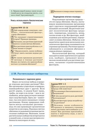 110
4. Сформулируй вывод: какое из рас
тений росло на открытом месте, а ка
кое в тени? Аргументируй.
Учись использовать биологические
термины
Задания №№ 10–16
Дай определение понятиям «эко
логия», «экологический фактор»,
«среда обитания».
Что называют ограничивающим
фактором? Приведи примеры.
Расскажи,какрастенияприспосаб
ливаются к сухим местам обитания.
Как растения приспособлены к ус
ловиям жизни в тундре?
* Предположите, какие особенно
сти будут иметь высшие водные рас
тения.
По каким признакам различают
ся световые и теневые растения?
Можно ли считать это приспособлен
ностью к условиям обитания?
Выпишивсловарьновыетермины.
Подведение итогов и выводы
Окружающая организм природа –
это его среда обитания. Науку, изуча
ющую взаимоотношения организмов
друг с другом и с окружающей средой,
называют экологией. На растение вли
яют экологические факторы среды:
свет, температура, влажность, ветер,
состав почвы и др. Все факторы, необ
ходимые для жизни растения, опреде
ляют условия обитания. Избыток или
недостаток одного или нескольких эко
логических факторов сказываются на
строении организма. Растения приспо
сабливаются к условиям обитания в
определённых границах.
Экологический фактор, который
находится ниже критического уровня
или, наоборот, превышает макси
мально возможный для растения уро
вень, называют ограничивающим
фактором.
§ 58. Растительные сообщества
Познакомься с задачами урока
Видел ли ты когда нибудь в приро
де отдельно растущее растение? Нет.
Все организмы существуют в природе,
взаимодействуя друг с другом. Если
растёт дерево, то рядом будет трава,
грибы, на коре и на почве – мхи и ли
шайники, везде присутствуют невиди
мые глазу бактерии. Здесь же – живот
ные, так или иначе связанные с этими
растениями. Основу природных сооб
ществ всегда составляют растения –
ведь это они производят органическое
вещество и кислород. В разных местах
обитания складываются разные расти
тельные сообщества. Выясним, какие
растительные сообщества встречаются
в нашей зоне, а также рассмотрим осо
бенности некоторых из них.
Повтори изученное ранее
Задания №№ 1–5
Какие уровни организации живой
природы тебе известны?
Что называют биогеоценозом и аг
робиоценозом?
В чём заключается роль растений
в биогеоценозах?
Какие факторы среды воздейству
ют на растения?
Вспомни, какие особенности
внутреннего и внешнего строения
имеют растения светолюбивые и те
невые? Как растения приспосабли
ваются к недостатку воды, а как к
жизни в воде?
Глава 14. Растение и окружающая среда
 