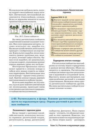 120
Но под пологом елей мало света, поэто
му подрост светолюбивых пород поги
бает. Лиственный, светлохвойный лес
заменяется тёмнохвойным, еловым.
Вслед за деревьями меняется и состав
травянистой растительности.
Рис. 59.7. Смена сообществ
На смену растительных сообществ
существенное влияние оказывает чело
век. Как и все природные ресурсы, че
ловек использует лес, вырубая его.
Неумелая хозяйственная деятельность
приводит к необратимым последстви
ям. В результате вырубки лесов пони
жается уровень грунтовых вод, меле
ют реки, исчезают озёра и болота. Од
нако если вырубать лес рационально,
оставляя подрост, подсаживая ценные
породы деревьев, урона лесу не будет.
Неосторожно брошенная спичка
может привести к лесному пожару и
гибели всех живых существ на огром
ныхтерриториях.Восстановлениелеса
после пожара – процесс очень длитель
ный. Причём ценные породы деревьев
восстанавливаются особенно трудно.
Есличеловеквырубаетлесподпаш
ню,садилидажезаменяетдевственный
лес лесопосадками, происходит смена
естественногорастительногоприродно
го сообщества искусственным.
Учись использовать биологические
термины
Задания №№ 9–13
Изучите видовой состав одного из
растительных сообществ вашего края.
Используйте определитель растений.
Подготовьте проектную работу.
Что называют «ярусным располо
жением растений»? Расскажи о яру
сах широколиственного леса. Какое
значение имеет ярусное расположе
ние растений?
Как меняется внешний облик леса
в течение года? Как травянистые рас
тения приспосабливаются к условиям
жизни в широколиственном лесу?
Почему в природе одно раститель
ноесообществоможетсменитьдругое?
Какоевлияниенасменураститель
ных сообществ оказывает человек?
Подведение итогов и выводы
Растительные сообщества многооб
разны по составу видов и приурочены
к разным местам обитания. Облик их
меняется со временем. Растительные
сообщества имеют ярусное расположе
ние в надземной и в подземной части.
Ярусность можно рассматривать как
приспособление растений к условиям
существования. Возможна смена одно
го растительного сообщества другим.
На смену растительных сообществ ока
зывает влияние человек.
§ 60. Растительность и флора. Влияние растительных сооб
ществ на окружающую среду. Охрана растений и раститель
ных сообществ
Познакомься с задачами урока
Когда говорят о растениях какой
либо местности, используют несколь
ко терминов: растительный покров,
растительность, флора, растительное
сообщество, фитоценоз. Наша первая
задача – уточнить, что обозначает каж
дый из этих терминов. Известно, что
растения влияют на окружающую сре
ду. Наша вторая задача – расширить
Глава 14. Растение и окружающая среда
 