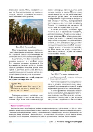 122
держание озона. Озон очищает воз
дух от болезнетворных организмов,
поэтому воздух сосновых лесов счи
тается особенно здоровым.
Рис. 60.1. Сосновый лес
Многие растения выделяют биоло
гическиактивныевещества–фитонци
ды, которые губительно действуют на
бактерии и микроскопические грибы.
Подсчитано, что 1 га соснового леса
за сутки выделяет в атмосферу около
5 кг летучих активных веществ, а 1 га
можжевелового леса – до 30 кг. Фитон
цидывыделяютсятополем,дубом,черё
мухой и другими деревьями. Препара
ты, содержащие фитонциды хрена, чес
нока и лука используют в медицине.
3. Использование растений для охра
ны среды от загрязнения
Задание № 7
Прочитай текст. Как следует ис
пользовать растения, чтобы воздух
вокруг нас стал чище?
Стараясь оздоровить воздух в горо
дах и посёлках, люди высаживают ра
стения. При этом повышается содер
жание кислорода и уменьшается доля
вредных газов и пыли. Желательно
высаживать растения, выделяющие,
например, фитонциды, но не все они
выдерживают загрязнённый воздух: у
них отмирает листва, прекращается
рост и дерево постепенно засыхает.
Поэтому для городских насаждений
годятся не все древесные породы.
Многие растения, особенно чув
ствительные к ядовитым веществам,
могут служить индикаторами загряз
нения воздуха. При повышенном со
держании в воздухе сернистого газа
подсыхает и опадает хвоя ели обыкно
венной. Листья люцерны и редьки по
вреждаются даже при слабой концен
трации в воздухе хлористого водоро
да. При наличии в воздухе фтора –
листья гладиолуса. Подобных приме
ров известно много.
Рис. 60.2. Растения индикаторы:
1 – ель обыкновенная, 2 – люцерна посевная,
3 – гладиолус гибридный
Растения индикаторыследуетвыса
живать вокруг промышленных пред
приятий,вдольавтомагистралей,чтобы
вовремя получать сигналы опасности.
Многие растения способны погло
щатьиперерабатыватьвредныедляче
ловека вещества. Определено, что зна
чительное количество таких веществ
поступают в хлоропласты. Большое ко
Практическая биология
Многие растения, содержащие или выделяющие вещества губительные для других орга
низмов, можно использовать вместо ядохимикатов при борьбе с вредителями сада и огорода.
Отвар чистотела применяют против крыжовникового пилильщика, гусениц яблоневой пло
дожорки, тли и щитовки. Отвар горчицы – от гороховой плодожорки. Лук и чеснок можно
высадить около растений, которые страдают от долгоносика, клещей, проволочника.
Глава 14. Растение и окружающая среда
 