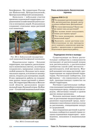124
биосферных. На территории России
это Кавказский, Центральнолесной,
Центральносибирский заповедники.
Заказники – небольшие участки
временно охраняемой территории с ог
раничением хозяйственной деятельно
сти и посещения людей. В заказниках
сохраняют отдельные виды растений
или животных.
Рис. 60.5. Байкальский государствен
ный природный биосферный заповедник
Национальные парки – большие
территории, как правило, расположен
ные в живописных местах, на которых
сохранились природные комплексы
особой ценности. Большая часть наци
ональныхпарков,вотличиеотзаповед
ников, открыта для посещения людей.
В них проводятся работы по сохране
нию редких видов растений и живот
ных. На территории Москвы и Москов
ской области расположен нацио
нальныйпаркЛосиныйостров.НаКав
казе – Сочинский национальный парк.
Рис. 60.6. Сочинский парк
Учись использовать биологические
термины
Задания №№ 9–13
Чтоназываютрастительнымпокро
вом, растительностью, флорой, расти
тельным сообществом, фитоценозом?
Что такое фитонциды? Какое зна
чение имеют они для растений?
Как человек может использовать
растения для охраны среды?
Что такое заповедник, заказник,
национальный парк?
Выясните, какие растения или
приготовленные из них препараты
могут заменить химические средства
борьбы с вредителями и сорняками.
Подготовьте проектную работу.
Подведение итогов и выводы
Существующие на Земле расти
тельные сообщества в совокупности
составляют её растительный покров
или растительность, а растительные
сообщества какой либо местности –
растительность этой местности. Фло
рой называют все виды растений, про
израстающие на определённой терри
тории. Растительное сообщество, или
фитоценоз – это совокупность расте
ний, произрастающих совместно на
общей территории.
Растения и растительные сообще
ства оказывают важнейшее влияние на
окружающую среду, снабжая её кисло
родом, обеспечивая пищей и кровом
другие живые организмы.
Большое значение имеет наблюде
ние за растениями индикаторами заг
рязнения окружающей среды, выса
живание в населённых пунктах и уход
за растениями, очищающими воздух
от загрязнений.
Для сохранения растений и расти
тельных сообществ в нашей стране со
зданы охраняемые территории – запо
ведники, заказники и национальные
парки.
Глава 14. Растение и окружающая среда
 