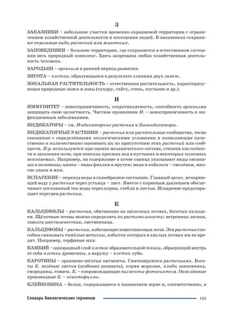 135Словарь биологических терминов
З
ЗАКАЗНИКИ – небольшие участки временно охраняемой территории с ограни
чением хозяйственной деятельности и посещения людей. В заказниках сохраня
ют отдельные виды растений или животных.
ЗАПОВЕДНИКИ – большие территории, где сохраняется в естественном состоя
нии весь природный комплекс. Здесь запрещена любая хозяйственная деятель
ность человека.
ЗАРОДЫШ – организм в ранний период развития.
ЗИГОТА – клетка, образующаяся в результате слияния двух гамет.
ЗОНАЛЬНАЯ РАСТИТЕЛЬНОСТЬ – естественная растительность, характеризу
ющая природные пояса и зоны (тундру, тайгу, степь, пустыню и др.).
И
ИММУНИТЕТ – невосприимчивость, сопротивляемость, способность организма
защищать свою целостность. Частное проявление И. – невосприимчивость к ин
фекционным заболеваниям.
ИНДИКАТОРЫ – см. Индикаторные растения и Биоиндикаторы.
ИНДИКАТОРНЫЕ РАСТЕНИЯ – растения или растительные сообщества, тесно
связанные с определёнными экологическими условиями и позволяющие каче
ственно и количественно оценивать их по присутствию этих растений или сооб
ществ. И.р. используются при оценке механического состава, степени кислотнос
ти и засоления почв, при поисках пресных вод в пустынях и некоторых полезных
ископаемых. Например, на содержание в почве свинца указывают виды овсяни
цы и полевицы; цинка – виды фиалки и ярутки; меди и кобальта – смолёвки, мно
гие злаки и мхи.
ИСПАРЕНИЕ – переход воды в газообразное состояние. Главный орган, испаряю
щий воду у растения через устьица – лист. Вместе с корневым давлением обеспе
чивает постоянный ток воды через корни, стебли и листья. Испарение предотвра
щает перегрев растения.
К
КАЛЬЦЕФИЛЫ – растения, обитающие на щёлочных почвах, богатых кальци
ем. Щёлочные почвы можно определить по растительности: ветреница лесная,
таволга шестилепестная, лиственница.
КАЛЬЦЕФОБЫ – растения, избегающие известняковых почв. Эти растения спо
собны связывать тяжёлые металлы, избыток которых в кислых почвах им не вре
дит. Например, торфяные мхи.
КАМБИЙ – однорядный слой клеток образовательной ткани, образующий внутрь
от себя клетки древесины, а наружу – клетки луба.
КАРОТИНЫ – оранжево жёлтые пигменты. Синтезируются растениями. Бога
ты К. зелёные листья (особенно шпината), корни моркови, плоды шиповника,
смородины, томата. К. – сопровождающие пигменты фотосинтеза. Окислённые
производные К. – ксантофиллы.
КЛЕЙКОВИНА – белки, содержащиеся в пшеничном зерне и, соответственно, в
 
