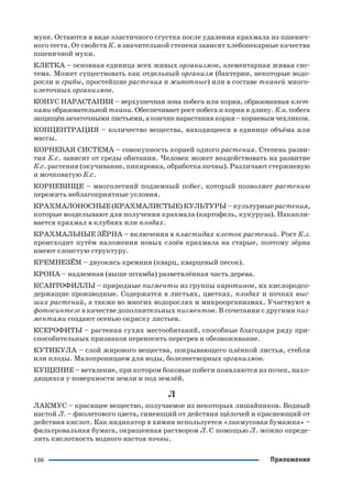 136 Приложения
муке. Остаются в виде эластичного сгустка после удаления крахмала из пшенич
ного теста. От свойств К. в значительной степени зависят хлебопекарные качества
пшеничной муки.
КЛЕТКА – основная единица всех живых организмов, элементарная живая сис
тема. Может существовать как отдельный организм (бактерии, некоторые водо
росли и грибы, простейшие растения и животные) или в составе тканей много
клеточных организмов.
КОНУС НАРАСТАНИЯ – верхушечная зона побега или корня, образованная клет
ками образовательной ткани. Обеспечивает рост побега и корня в длину. К.н. побега
защищёнзачаточнымилистьями,акончикнарастаниякорня–корневымчехликом.
КОНЦЕНТРАЦИЯ – количество вещества, находящееся в единице объёма или
массы.
КОРНЕВАЯ СИСТЕМА – совокупность корней одного растения. Степень разви
тия К.с. зависит от среды обитания. Человек может воздействовать на развитие
К.с. растения (окучивание, пикировка, обработка почвы). Различают стержневую
и мочковатую К.с.
КОРНЕВИЩЕ – многолетний подземный побег, который позволяет растению
пережить неблагоприятные условия.
КРАХМАЛОНОСНЫЕ (КРАХМАЛИСТЫЕ) КУЛЬТУРЫ – культурные растения,
которые возделывают для получения крахмала (картофель, кукуруза). Накапли
вается крахмал в клубнях или плодах.
КРАХМАЛЬНЫЕ ЗЁРНА – включения в пластидах клеток растений. Рост К.з.
происходит путём наложения новых слоёв крахмала на старые, поэтому зёрна
имеют слоистую структуру.
КРЕМНЕЗЁМ – двуокись кремния (кварц, кварцевый песок).
КРОНА – надземная (выше штамба) разветвлённая часть дерева.
КСАНТОФИЛЛЫ – природные пигменты из группы каротинов, их кислородсо
держащие производные. Содержатся в листьях, цветках, плодах и почках выс
ших растений, а также во многих водорослях и микроорганизмах. Участвуют в
фотосинтезе в качестве дополнительных пигментов. В сочетании с другими пиг
ментами создают осенью окраску листьев.
КСЕРОФИТЫ – растения сухих местообитаний, способные благодаря ряду при
способительных признаков переносить перегрев и обезвоживание.
КУТИКУЛА – слой жирового вещества, покрывающего плёнкой листья, стебли
или плоды. Малопроницаем для воды, болезнетворных организмов.
КУЩЕНИЕ – ветвление, при котором боковые побеги появляются из почек, нахо
дящихся у поверхности земли и под землёй.
Л
ЛАКМУС – красящее вещество, получаемое из некоторых лишайников. Водный
настой Л. – фиолетового цвета, синеющий от действия щёлочей и краснеющий от
действия кислот. Как индикатор в химии используется «лакмусовая бумажка» –
фильтровальная бумага, окрашенная раствором Л. С помощью Л. можно опреде
лить кислотность водного настоя почвы.
 