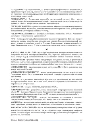 137Словарь биологических терминов
ЛАНДШАФТ – 1) вид местности, 2) ландшафт географический – территория, в
пределах которой рельеф, климат, растительный покров и животный мир образу
ют типичные очертания, придающие всей территории единство и отличающие её
от соседних территорий.
ЛЕЙКОПЛАСТЫ – бесцветные пластиды растительной клетки. Могут иметь
разную форму. Одна из основных функций – синтез и запас питательных веществ:
крахмала, масел. Могут превращаться в хлоропласты.
ЛИСТОВАЯ МОЗАИКА – расположение листьев, обеспечивающее освещение каж
дого листа побега. Возможно, благодаря способности черешка листа долго расти и
поворачивать листовую пластинку к свету.
ЛИСТОРАСПОЛОЖЕНИЕ – порядок размещения листьев на стебле. Различают
очерёдное, супротивное и мутовчатое Л.
ЛУБ – ткань растений, обеспечивающая транспорт продуктов фотосинтеза от
листьев к местам потребления и отложения в запас. Основной проводящий эле
мент – живые ситовидные трубки. Волокна Л. выполняют механическую функ
цию. В основных клетках Л. откладываются и запасные питательные вещества.
М
МАСЛИЧНЫЕ КУЛЬТУРЫ – культурные растения, которые возделывают для
получения жирных масел (подсолнечник, соя, горчица, клещевина, лён маслич
ный, кунжут и др.). Большинство М.к. накапливают масло в семенах и плодах.
МЕЖДОУЗЛИЕ – участок стебля между двумя соседними узлами. У розеточных
растений (одуванчик, маргаритка), укороченных побегов деревьев (яблоня, берё
за), некоторых соцветий (зонтик, корзинка) М. очень короткие или отсутствуют.
МЕЖКЛЕТНИКИ – пространства между клетками. Могут быть заполнены воз
духом или водой (реже).
МЕЖКЛЕТОЧНОЕ ВЕЩЕСТВО – вещество, соединяющее клетки друг с другом.
Соединение может быть плотным (в покровной ткани) или рыхлым (в запасаю
щей ткани).
МЕЗОФИТЫ – растения, обитающие в условиях с достаточным, но не избыточ
ным увлажнением почвы. Большая часть растений средней полосы России, есть
в тропиках и субтропиках.
МИКОЛОГИЯ – раздел биологии, изучающий грибы.
МИКРОБИОЛОГИЯ – раздел биологии, изучающий микроорганизмы. Основной
объектМ.–бактерии.Однакотермин«бактериология»применяетсяпреимуществен
но в медицине. Традиционным объектом М. служат и дрожжи (царство грибов).
МНОГОЛЕТНИЕ РАСТЕНИЯ – деревья, кустарники, кустарнички и травянис
тые растения, живущие более двух лет. Могут цвести и плодоносить.
МОЛЕКУЛА – мельчайшая частица вещества, которая обладает основными химичес
кими свойствами данного вещества. Состоит из одинаковых или различных атомов.
МОРФОЛОГИЯ РАСТЕНИЙ – наука, изучающая строение растения и его формы.
МОЧКОВАТАЯ КОРНЕВАЯ СИСТЕМА – образуется при слабом росте или отми
рании главного корня и интенсивном развитии придаточных корней (лютик, по
дорожник, пшеница).
 