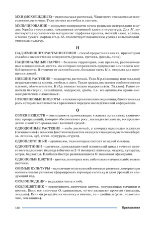 138 Приложения
МХИ (МОХОВИДНЫЕ) – отдел высших растений. Чаще всего это наземные мно
голетние растения. Тело состоит из стебля и листьев.
МУЛЬЧИРОВАНИЕ – покрытие поверхности почвы разными материалами в це
лях борьбы с сорняками, сохранения почвенной влаги и структуры. Для М. ис
пользуются органические материалы: торфяная крошка, мелкий навоз, солома,
а также бумага, картон и т.д. М. способствует повышению урожая сельскохозяй
ственных культур.
Н
НАДЗЕМНОЕ ПРОРАСТАНИЕ СЕМЯН – способ прорастания семян, при котором
семядоли выносятся на поверхность (редька, гречиха, фасоль, липа).
НАЦИОНАЛЬНЫЕ ПАРКИ – большие территории, как правило, расположен
ные в живописных местах, на которых сохранились природные комплексы осо
бой ценности. В отличие от заповедников, большая часть Н.п. открыта для посе
щения людей.
НИЗШИЕ РАСТЕНИЯ – подцарство растений. Тело Н.р. (слоевище или таллом)
не расчленено на корень, стебель и лист. Такие организмы имеют особое строение
клеток, обмен веществ. К Н.р. относят только водоросли (см. Таллом). Ранее от
носили бактерии, лишайники, водоросли, грибы, т.е. все организмы кроме выс
ших растений и животных.
НУКЛЕИНОВЫЕ КИСЛОТЫ – сложные органические соединения, биологическая
роль которых заключается в хранении и передаче наследственной информации.
О
ОБМЕН ВЕЩЕСТВ – совокупность протекающих в живых организмах химичес
ких превращений, которые обеспечивают рост, жизнедеятельность, воспроизве
дение и контакт организма с внешней средой.
ОДНОДОМНЫЕ РАСТЕНИЯ – виды растений, у которых однополые мужские
(тычиночные) и женские (пестичные) цветки находятся на одном растении (берё
за, лещина, дуб, сосна, кукуруза, огурец).
ОДНОКЛЕТОЧНЫЕ – организмы, тело которых состоит из одной клетки.
ОДНОЛЕТНИКИ – растения, проходящие свой жизненный цикл в течение одно
го вегетационного периода (обычно за 2–5 месяцев): пшеница, огурец, кукуруза,
астры, бархатцы. Наиболее быстро развивающиеся О. называют эфемерами.
ОДНОПОЛЫЕ ЦВЕТКИ –цветки, в которых есть либо только тычинки либо только
пестики.
ОЗИМЫЕ КУЛЬТУРЫ – однолетние сельскохозяйственные растения, которые при
осеннем посеве успевают сформировать корневую систему и дают урожай на сле
дующий год.
ОКОЛОПЛОДНИК – наружная часть плода.
ОКОЛОЦВЕТНИК – совокупность листочков цветка, окружающая тычинки и
пестик. Если все листочки О. одинаковые, то его называют простым (тюльпан,
ландыш). Если он разделён на чашечку и венчик, то – двойным (роза, колоколь
чик, земляника).
 
