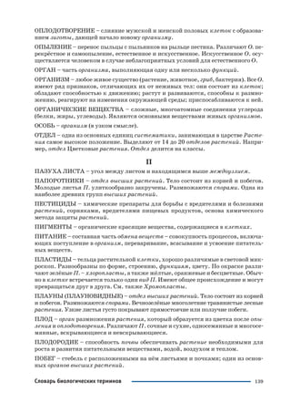 139Словарь биологических терминов
ОПЛОДОТВОРЕНИЕ – слияние мужской и женской половых клеток с образова
нием зиготы, дающей начало новому организму.
ОПЫЛЕНИЕ – перенос пыльцы с пыльников на рыльце пестика. Различают О. пе
рекрёстное и самоопыление, естественное и искусственное. Искусственное О. осу
ществляется человеком в случае неблагоприятных условий для естественного О.
ОРГАН – часть организма, выполняющая одну или несколько функций.
ОРГАНИЗМ – любое живое существо (растение, животное, гриб, бактерия). Все О.
имеют ряд признаков, отличающих их от неживых тел: они состоят из клеток;
обладают способностью к движению; растут и развиваются, способны к размно
жению, реагируют на изменения окружающей среды; приспосабливаются к ней.
ОРГАНИЧЕСКИЕ ВЕЩЕСТВА – сложные, многоатомные соединения углерода
(белки, жиры, углеводы). Являются основными веществами живых организмов.
ОСОБЬ – организм (в узком смысле).
ОТДЕЛ – одна из основных единиц систематики, занимающая в царстве Расте
ния самое высокое положение. Выделяют от 14 до 20 отделов растений. Напри
мер, отдел Цветковые растения. Отдел делится на классы.
П
ПАЗУХА ЛИСТА – угол между листом и находящимся выше междоузлием.
ПАПОРОТНИКИ – отдел высших растений. Тело состоит из корней и побегов.
Молодые листья П. улиткообразно закручены. Размножаются спорами. Одна из
наиболее древних групп высших растений.
ПЕСТИЦИДЫ – химические препараты для борьбы с вредителями и болезнями
растений, сорняками, вредителями пищевых продуктов, основа химического
метода защиты растений.
ПИГМЕНТЫ – органические красящие вещества, содержащиеся в клетках.
ПИТАНИЕ – составная часть обмена веществ – совокупность процессов, включа
ющих поступление в организм, переваривание, всасывание и усвоение питатель
ных веществ.
ПЛАСТИДЫ – тельца растительной клетки, хорошо различимые в световой мик
роскоп. Разнообразны по форме, строению, функциям, цвету. По окраске разли
чают зелёные П. – хлоропласты, а также жёлтые, оранжевые и бесцветные. Обыч
но в клетке встречается только один вид П. Имеют общее происхождение и могут
превращаться друг в друга. См. также Хромопласты.
ПЛАУНЫ (ПЛАУНОВИДНЫЕ) – отдел высших растений. Тело состоит из корней
и побегов. Размножаются спорами. Вечнозелёные многолетние травянистые лесные
растения. Узкие листья густо покрывают прямостоячие или ползучие побеги.
ПЛОД – орган размножения растения, который образуется из цветка после опы
ления и оплодотворения. Различают П. сочные и сухие, односемянные и многосе
мянные, вскрывающиеся и невскрывающиеся.
ПЛОДОРОДИЕ – способность почвы обеспечивать растение необходимыми для
роста и развития питательными веществами, водой, воздухом и теплом.
ПОБЕГ – стебель с расположенными на нём листьями и почками; один из основ
ных органов высших растений.
 