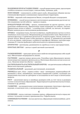 140
ПОДЗЕМНОЕ ПРОРАСТАНИЕ СЕМЯН – способ прорастания семян, при котором
семядоли остаются в почве (горох, конские бобы, пшеница, дуб).
ПОПУЛЯЦИЯ – совокупность особей одного вида, обладающих общими наслед
ственными факторами и занимающих определённую территорию.
ПОЧВА – верхний слой поверхности Земли, который обладает плодородием.
ПРИВИВКА – способ искусственного вегетативного размножения растений пу
тём соединения частей побегов – привоя и подвоя.
ПРИДАТОЧНЫЕ ОРГАНЫ – органы, возникающие на других органах, где их
появление необязательно. Придаточные корни возникают на стеблях, листьях.
Придаточные почки и побеги – в междоузлиях стеблей, на листьях, на корнях.
Играют важную роль в вегетативном размножении.
ПРОБКА – покровная ткань. Состоит из мёртвых, опробковевших пустых клеток,
лишённых межклетников. Непроницаема для жидкостей и газов. Выполняет за
щитную функцию. У древесных растений П. покрыты корни, стволы, ветви и по
чечные чешуи. Иногда даже плоды (мушмула, груша). У травянистых растений
П. есть на корнях, корневищах, клубнях (у картофеля). Мощная, ежегодно нара
стающая П. стволов пробкового дуба используется в промышленности.
ПРОРОСТОК – растеньице, развившееся из зародыша семени при прорастании.
ПРОСТЫЕ ЛИСТЬЯ – листья с одной листовой пластинкой.
Р
РАЗМНОЖЕНИЕ – присущее организмам свойство воспроизведения себе подоб
ных. Обеспечивает непрерывность жизни.
РАСТЕНИЯ – царство живых организмов. Способны сами образовывать органи
ческое вещество в процессе фотосинтеза. Клеточные оболочки состоят из целлю
лозы. Запасное вещество обычно – крахмал.
РАСТИТЕЛЬНОСТЬ (РАСТИТЕЛЬНЫЙ ПОКРОВ) – все растительные сообщества
Земли или отдельных районов.
РАЦИОНАЛЬНЫЙ – разумный, рассчитанный, экономный.
РИЗОИД (от греч. rhiza – корень и eidos – вид) – нитевидные, корнеподобные об
разования у мхов, лишайников, некоторых водорослей и грибов, служащие для
закрепления таллома на субстрате и поглощения из него воды и питательных
веществ.
РОСТ – увеличение массы и линейных размеров особи за счет числа и размеров
клеток и неклеточных образований. Характеризуется ритмичностью (суточные,
сезонные и др. ритмы).
РАЗВИТИЕ – последовательное качественное изменение структуры и функций,
ведущие, в конечном счете, к воспроизведению себя в потомстве.
С
СЕЛЕКЦИЯ – наука о методах создания сортов, гибридов растений и пород жи
вотных с нужными человеку признаками (см. Гибридизация).
СЕМЕННЫЕ РАСТЕНИЯ – высшие растения, образующие семена (хвойные, цвет
ковые).
 
